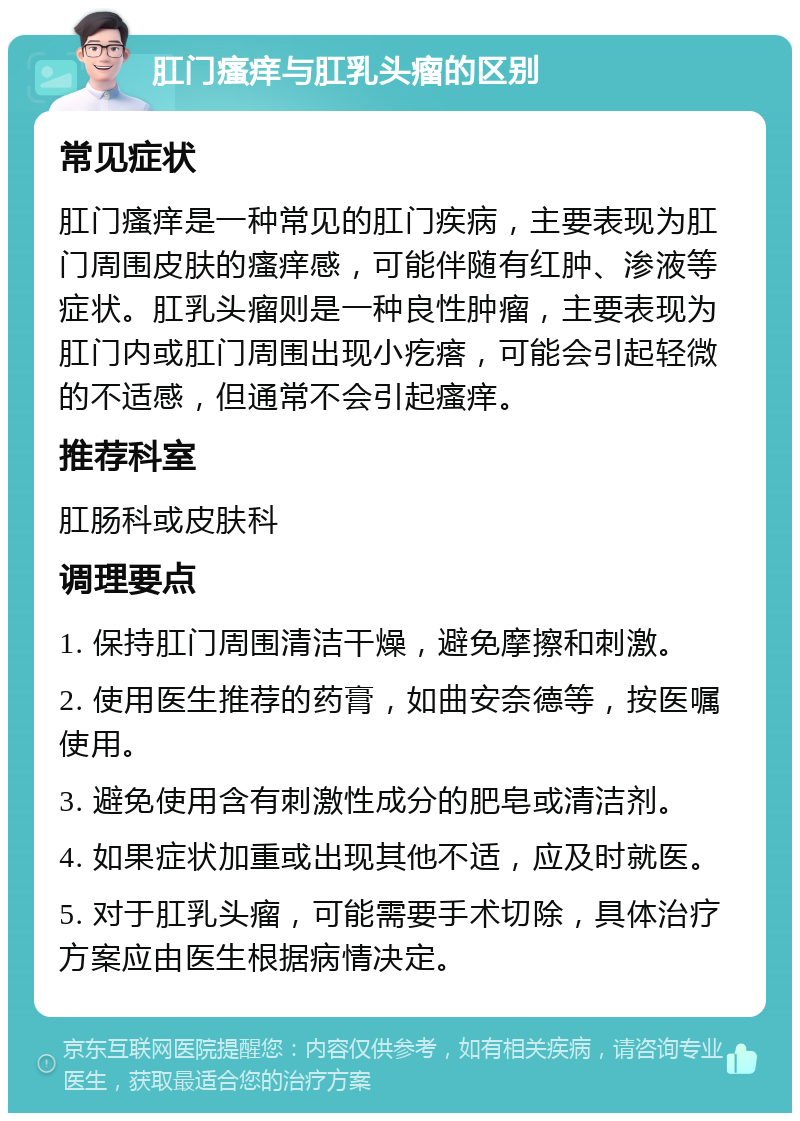 肛门瘙痒与肛乳头瘤的区别 常见症状 肛门瘙痒是一种常见的肛门疾病，主要表现为肛门周围皮肤的瘙痒感，可能伴随有红肿、渗液等症状。肛乳头瘤则是一种良性肿瘤，主要表现为肛门内或肛门周围出现小疙瘩，可能会引起轻微的不适感，但通常不会引起瘙痒。 推荐科室 肛肠科或皮肤科 调理要点 1. 保持肛门周围清洁干燥，避免摩擦和刺激。 2. 使用医生推荐的药膏，如曲安奈德等，按医嘱使用。 3. 避免使用含有刺激性成分的肥皂或清洁剂。 4. 如果症状加重或出现其他不适，应及时就医。 5. 对于肛乳头瘤，可能需要手术切除，具体治疗方案应由医生根据病情决定。