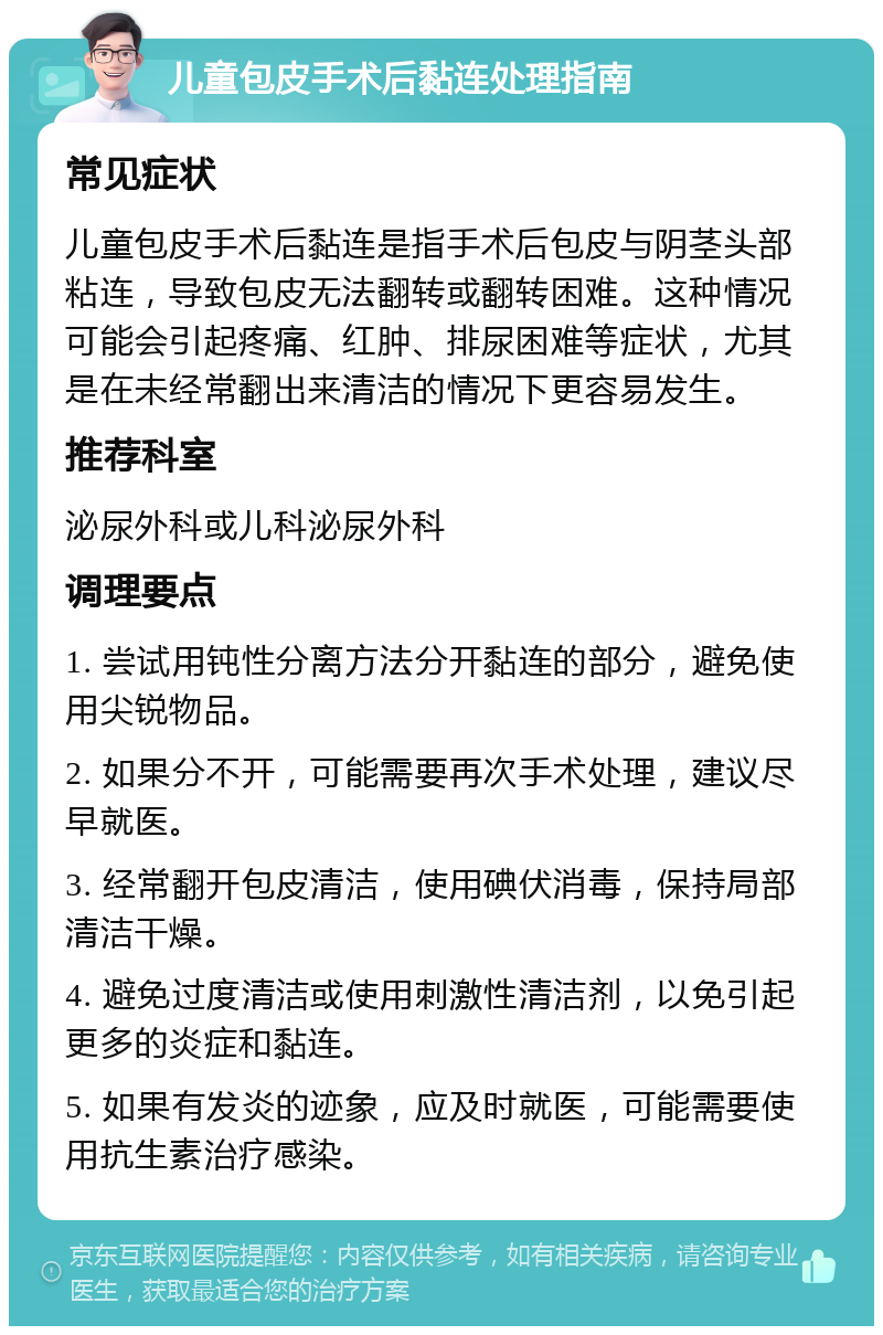 儿童包皮手术后黏连处理指南 常见症状 儿童包皮手术后黏连是指手术后包皮与阴茎头部粘连，导致包皮无法翻转或翻转困难。这种情况可能会引起疼痛、红肿、排尿困难等症状，尤其是在未经常翻出来清洁的情况下更容易发生。 推荐科室 泌尿外科或儿科泌尿外科 调理要点 1. 尝试用钝性分离方法分开黏连的部分，避免使用尖锐物品。 2. 如果分不开，可能需要再次手术处理，建议尽早就医。 3. 经常翻开包皮清洁，使用碘伏消毒，保持局部清洁干燥。 4. 避免过度清洁或使用刺激性清洁剂，以免引起更多的炎症和黏连。 5. 如果有发炎的迹象，应及时就医，可能需要使用抗生素治疗感染。