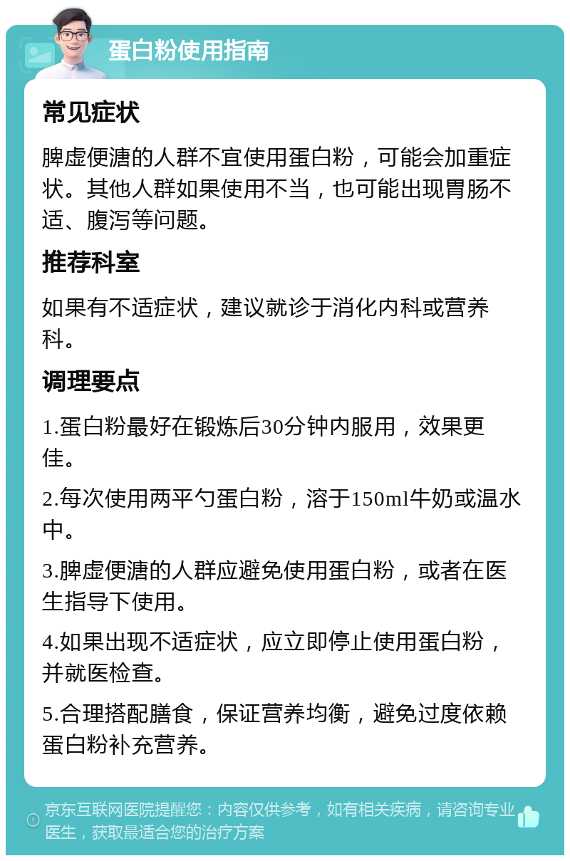 蛋白粉使用指南 常见症状 脾虚便溏的人群不宜使用蛋白粉，可能会加重症状。其他人群如果使用不当，也可能出现胃肠不适、腹泻等问题。 推荐科室 如果有不适症状，建议就诊于消化内科或营养科。 调理要点 1.蛋白粉最好在锻炼后30分钟内服用，效果更佳。 2.每次使用两平勺蛋白粉，溶于150ml牛奶或温水中。 3.脾虚便溏的人群应避免使用蛋白粉，或者在医生指导下使用。 4.如果出现不适症状，应立即停止使用蛋白粉，并就医检查。 5.合理搭配膳食，保证营养均衡，避免过度依赖蛋白粉补充营养。