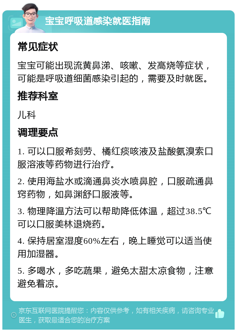 宝宝呼吸道感染就医指南 常见症状 宝宝可能出现流黄鼻涕、咳嗽、发高烧等症状，可能是呼吸道细菌感染引起的，需要及时就医。 推荐科室 儿科 调理要点 1. 可以口服希刻劳、橘红痰咳液及盐酸氨溴索口服溶液等药物进行治疗。 2. 使用海盐水或滴通鼻炎水喷鼻腔，口服疏通鼻窍药物，如鼻渊舒口服液等。 3. 物理降温方法可以帮助降低体温，超过38.5℃可以口服美林退烧药。 4. 保持居室湿度60%左右，晚上睡觉可以适当使用加湿器。 5. 多喝水，多吃蔬果，避免太甜太凉食物，注意避免着凉。