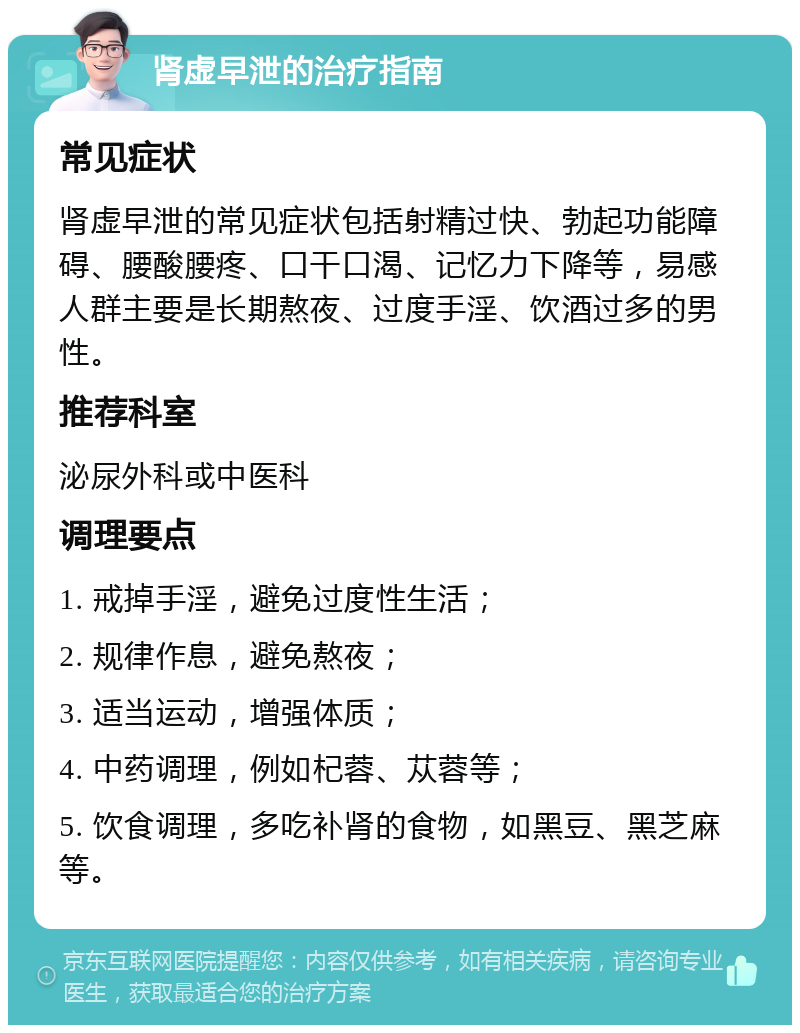 肾虚早泄的治疗指南 常见症状 肾虚早泄的常见症状包括射精过快、勃起功能障碍、腰酸腰疼、口干口渴、记忆力下降等，易感人群主要是长期熬夜、过度手淫、饮酒过多的男性。 推荐科室 泌尿外科或中医科 调理要点 1. 戒掉手淫，避免过度性生活； 2. 规律作息，避免熬夜； 3. 适当运动，增强体质； 4. 中药调理，例如杞蓉、苁蓉等； 5. 饮食调理，多吃补肾的食物，如黑豆、黑芝麻等。