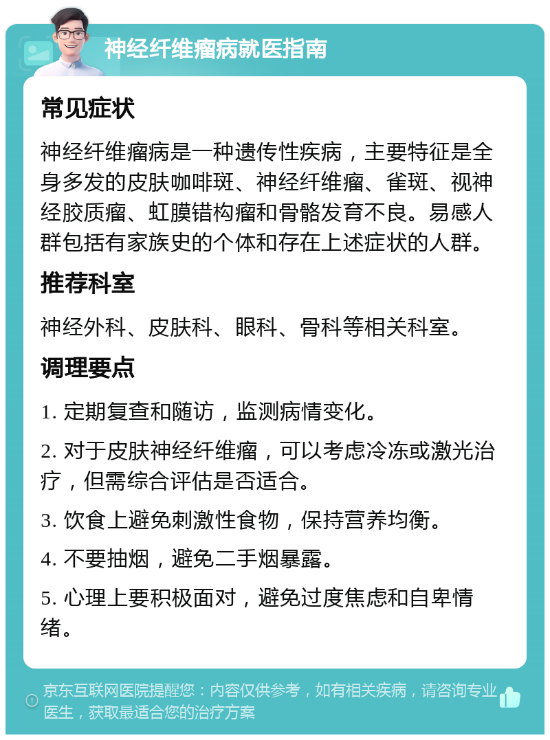 神经纤维瘤病就医指南 常见症状 神经纤维瘤病是一种遗传性疾病，主要特征是全身多发的皮肤咖啡斑、神经纤维瘤、雀斑、视神经胶质瘤、虹膜错构瘤和骨骼发育不良。易感人群包括有家族史的个体和存在上述症状的人群。 推荐科室 神经外科、皮肤科、眼科、骨科等相关科室。 调理要点 1. 定期复查和随访，监测病情变化。 2. 对于皮肤神经纤维瘤，可以考虑冷冻或激光治疗，但需综合评估是否适合。 3. 饮食上避免刺激性食物，保持营养均衡。 4. 不要抽烟，避免二手烟暴露。 5. 心理上要积极面对，避免过度焦虑和自卑情绪。