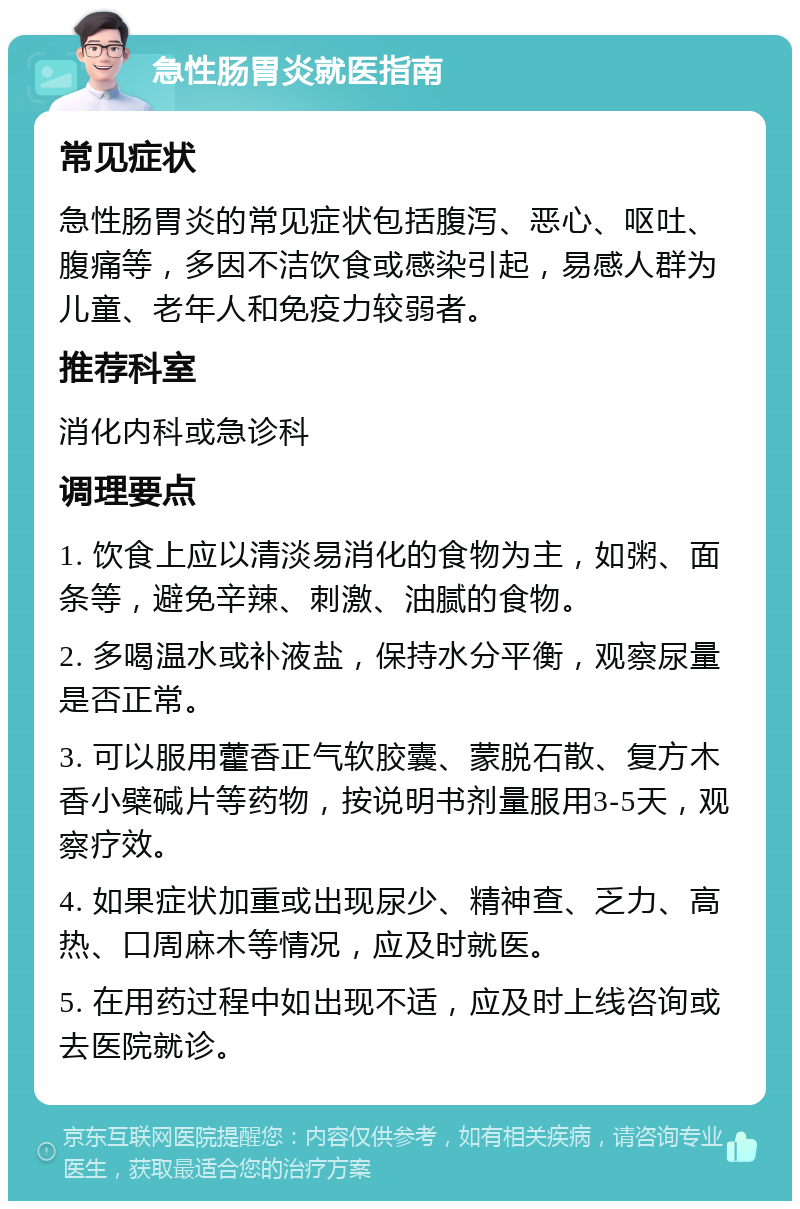 急性肠胃炎就医指南 常见症状 急性肠胃炎的常见症状包括腹泻、恶心、呕吐、腹痛等，多因不洁饮食或感染引起，易感人群为儿童、老年人和免疫力较弱者。 推荐科室 消化内科或急诊科 调理要点 1. 饮食上应以清淡易消化的食物为主，如粥、面条等，避免辛辣、刺激、油腻的食物。 2. 多喝温水或补液盐，保持水分平衡，观察尿量是否正常。 3. 可以服用藿香正气软胶囊、蒙脱石散、复方木香小檗碱片等药物，按说明书剂量服用3-5天，观察疗效。 4. 如果症状加重或出现尿少、精神查、乏力、高热、口周麻木等情况，应及时就医。 5. 在用药过程中如出现不适，应及时上线咨询或去医院就诊。