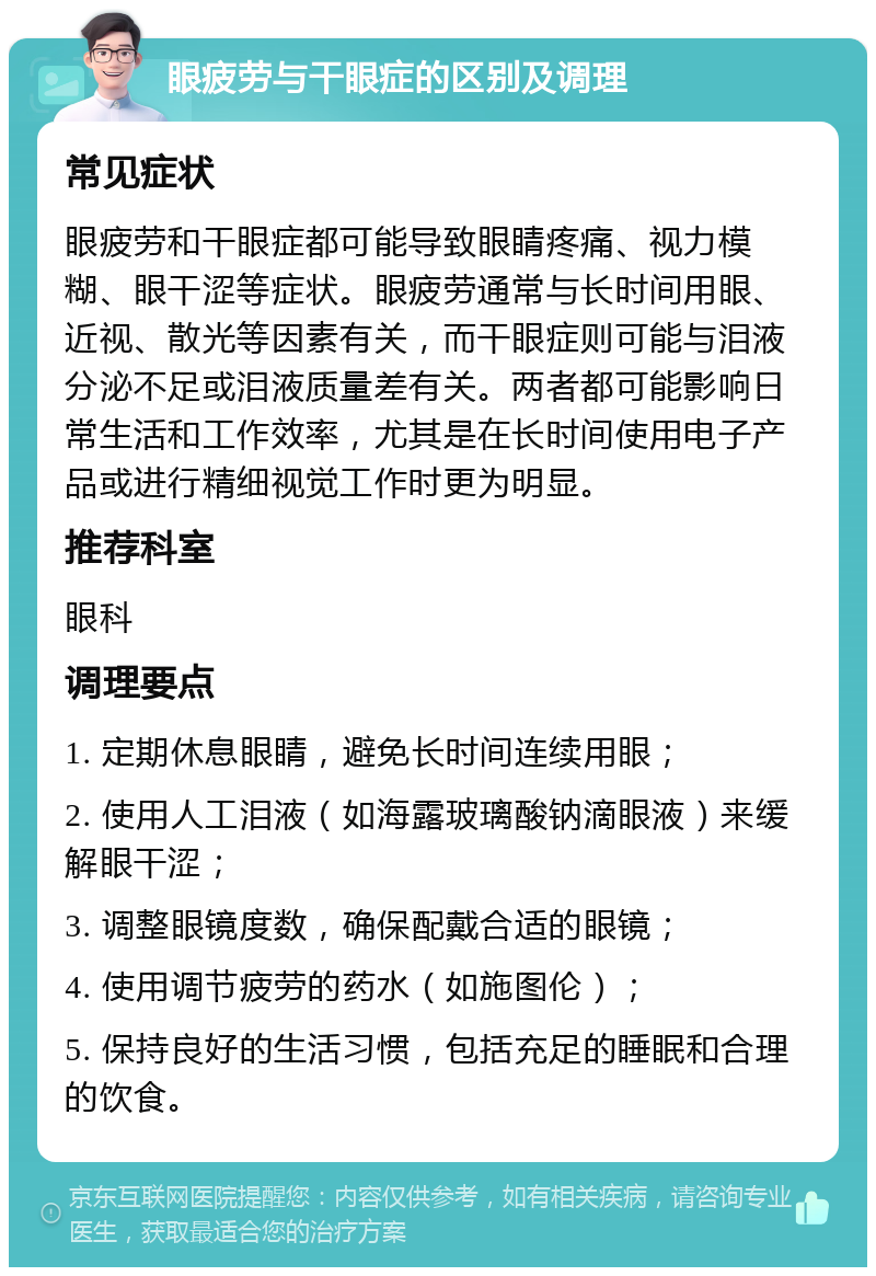 眼疲劳与干眼症的区别及调理 常见症状 眼疲劳和干眼症都可能导致眼睛疼痛、视力模糊、眼干涩等症状。眼疲劳通常与长时间用眼、近视、散光等因素有关，而干眼症则可能与泪液分泌不足或泪液质量差有关。两者都可能影响日常生活和工作效率，尤其是在长时间使用电子产品或进行精细视觉工作时更为明显。 推荐科室 眼科 调理要点 1. 定期休息眼睛，避免长时间连续用眼； 2. 使用人工泪液（如海露玻璃酸钠滴眼液）来缓解眼干涩； 3. 调整眼镜度数，确保配戴合适的眼镜； 4. 使用调节疲劳的药水（如施图伦）； 5. 保持良好的生活习惯，包括充足的睡眠和合理的饮食。