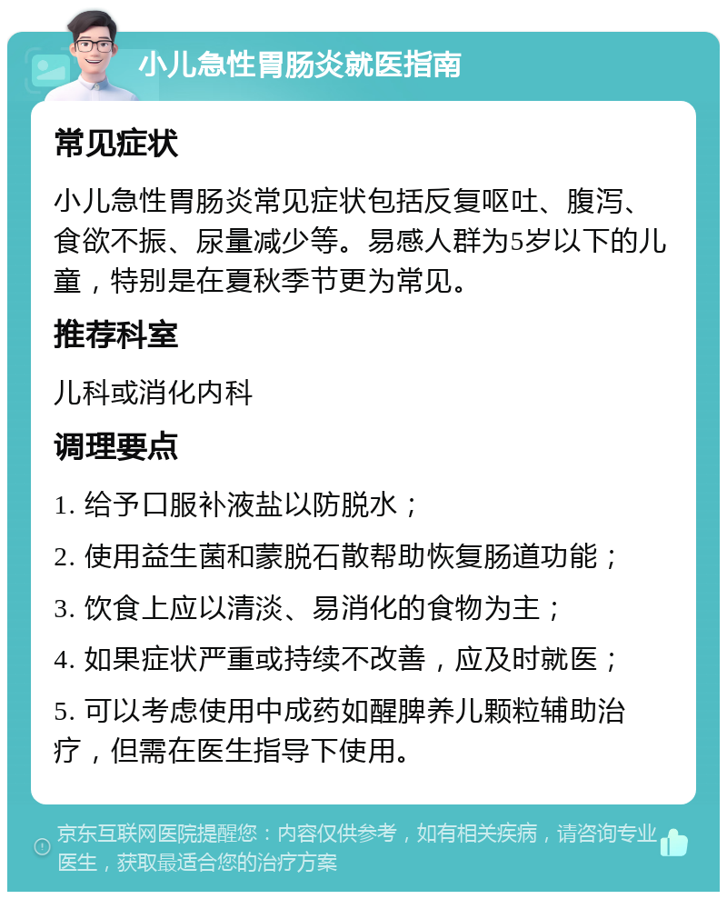 小儿急性胃肠炎就医指南 常见症状 小儿急性胃肠炎常见症状包括反复呕吐、腹泻、食欲不振、尿量减少等。易感人群为5岁以下的儿童，特别是在夏秋季节更为常见。 推荐科室 儿科或消化内科 调理要点 1. 给予口服补液盐以防脱水； 2. 使用益生菌和蒙脱石散帮助恢复肠道功能； 3. 饮食上应以清淡、易消化的食物为主； 4. 如果症状严重或持续不改善，应及时就医； 5. 可以考虑使用中成药如醒脾养儿颗粒辅助治疗，但需在医生指导下使用。