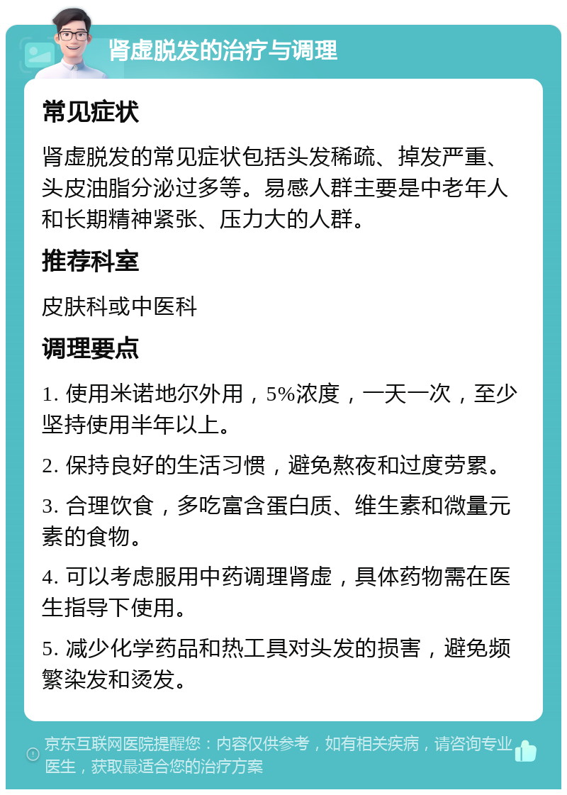 肾虚脱发的治疗与调理 常见症状 肾虚脱发的常见症状包括头发稀疏、掉发严重、头皮油脂分泌过多等。易感人群主要是中老年人和长期精神紧张、压力大的人群。 推荐科室 皮肤科或中医科 调理要点 1. 使用米诺地尔外用，5%浓度，一天一次，至少坚持使用半年以上。 2. 保持良好的生活习惯，避免熬夜和过度劳累。 3. 合理饮食，多吃富含蛋白质、维生素和微量元素的食物。 4. 可以考虑服用中药调理肾虚，具体药物需在医生指导下使用。 5. 减少化学药品和热工具对头发的损害，避免频繁染发和烫发。