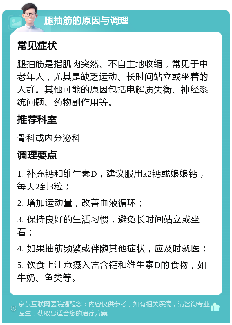 腿抽筋的原因与调理 常见症状 腿抽筋是指肌肉突然、不自主地收缩，常见于中老年人，尤其是缺乏运动、长时间站立或坐着的人群。其他可能的原因包括电解质失衡、神经系统问题、药物副作用等。 推荐科室 骨科或内分泌科 调理要点 1. 补充钙和维生素D，建议服用k2钙或娘娘钙，每天2到3粒； 2. 增加运动量，改善血液循环； 3. 保持良好的生活习惯，避免长时间站立或坐着； 4. 如果抽筋频繁或伴随其他症状，应及时就医； 5. 饮食上注意摄入富含钙和维生素D的食物，如牛奶、鱼类等。