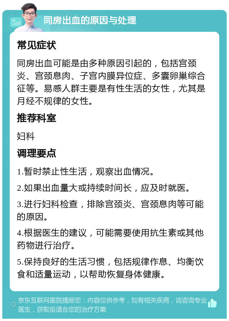 同房出血的原因与处理 常见症状 同房出血可能是由多种原因引起的，包括宫颈炎、宫颈息肉、子宫内膜异位症、多囊卵巢综合征等。易感人群主要是有性生活的女性，尤其是月经不规律的女性。 推荐科室 妇科 调理要点 1.暂时禁止性生活，观察出血情况。 2.如果出血量大或持续时间长，应及时就医。 3.进行妇科检查，排除宫颈炎、宫颈息肉等可能的原因。 4.根据医生的建议，可能需要使用抗生素或其他药物进行治疗。 5.保持良好的生活习惯，包括规律作息、均衡饮食和适量运动，以帮助恢复身体健康。