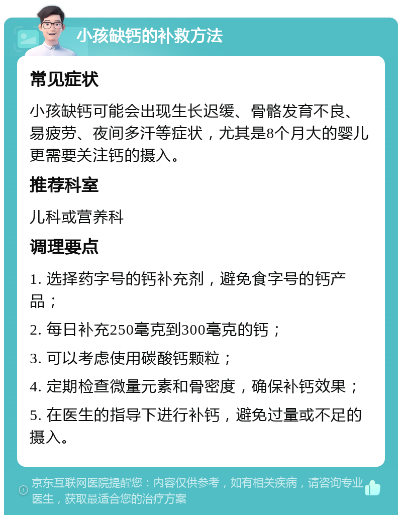 小孩缺钙的补救方法 常见症状 小孩缺钙可能会出现生长迟缓、骨骼发育不良、易疲劳、夜间多汗等症状，尤其是8个月大的婴儿更需要关注钙的摄入。 推荐科室 儿科或营养科 调理要点 1. 选择药字号的钙补充剂，避免食字号的钙产品； 2. 每日补充250毫克到300毫克的钙； 3. 可以考虑使用碳酸钙颗粒； 4. 定期检查微量元素和骨密度，确保补钙效果； 5. 在医生的指导下进行补钙，避免过量或不足的摄入。