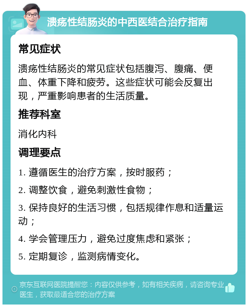 溃疡性结肠炎的中西医结合治疗指南 常见症状 溃疡性结肠炎的常见症状包括腹泻、腹痛、便血、体重下降和疲劳。这些症状可能会反复出现，严重影响患者的生活质量。 推荐科室 消化内科 调理要点 1. 遵循医生的治疗方案，按时服药； 2. 调整饮食，避免刺激性食物； 3. 保持良好的生活习惯，包括规律作息和适量运动； 4. 学会管理压力，避免过度焦虑和紧张； 5. 定期复诊，监测病情变化。