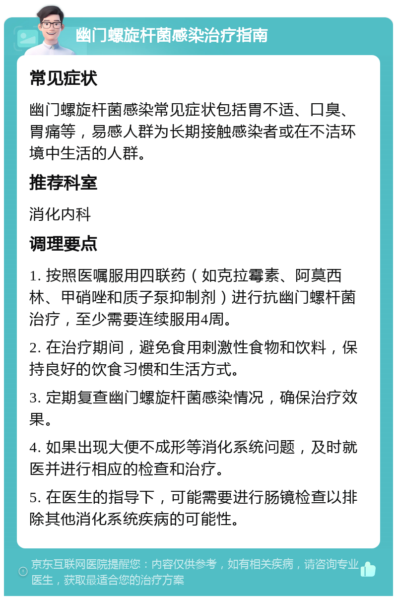 幽门螺旋杆菌感染治疗指南 常见症状 幽门螺旋杆菌感染常见症状包括胃不适、口臭、胃痛等，易感人群为长期接触感染者或在不洁环境中生活的人群。 推荐科室 消化内科 调理要点 1. 按照医嘱服用四联药（如克拉霉素、阿莫西林、甲硝唑和质子泵抑制剂）进行抗幽门螺杆菌治疗，至少需要连续服用4周。 2. 在治疗期间，避免食用刺激性食物和饮料，保持良好的饮食习惯和生活方式。 3. 定期复查幽门螺旋杆菌感染情况，确保治疗效果。 4. 如果出现大便不成形等消化系统问题，及时就医并进行相应的检查和治疗。 5. 在医生的指导下，可能需要进行肠镜检查以排除其他消化系统疾病的可能性。