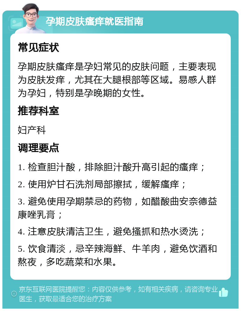 孕期皮肤瘙痒就医指南 常见症状 孕期皮肤瘙痒是孕妇常见的皮肤问题，主要表现为皮肤发痒，尤其在大腿根部等区域。易感人群为孕妇，特别是孕晚期的女性。 推荐科室 妇产科 调理要点 1. 检查胆汁酸，排除胆汁酸升高引起的瘙痒； 2. 使用炉甘石洗剂局部擦拭，缓解瘙痒； 3. 避免使用孕期禁忌的药物，如醋酸曲安奈德益康唑乳膏； 4. 注意皮肤清洁卫生，避免搔抓和热水烫洗； 5. 饮食清淡，忌辛辣海鲜、牛羊肉，避免饮酒和熬夜，多吃蔬菜和水果。