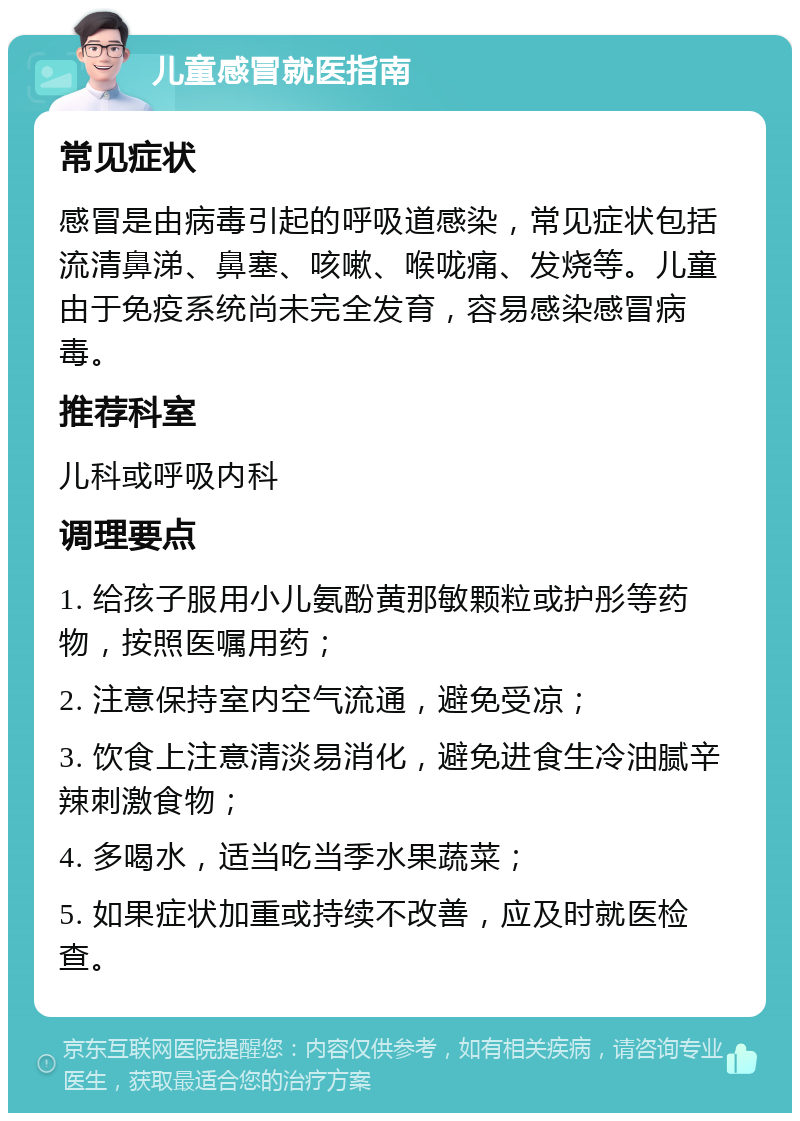 儿童感冒就医指南 常见症状 感冒是由病毒引起的呼吸道感染，常见症状包括流清鼻涕、鼻塞、咳嗽、喉咙痛、发烧等。儿童由于免疫系统尚未完全发育，容易感染感冒病毒。 推荐科室 儿科或呼吸内科 调理要点 1. 给孩子服用小儿氨酚黄那敏颗粒或护彤等药物，按照医嘱用药； 2. 注意保持室内空气流通，避免受凉； 3. 饮食上注意清淡易消化，避免进食生冷油腻辛辣刺激食物； 4. 多喝水，适当吃当季水果蔬菜； 5. 如果症状加重或持续不改善，应及时就医检查。