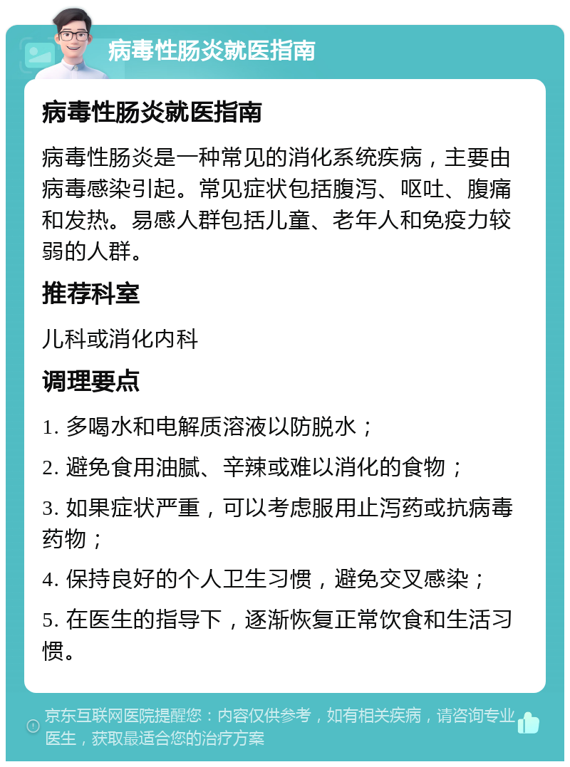 病毒性肠炎就医指南 病毒性肠炎就医指南 病毒性肠炎是一种常见的消化系统疾病，主要由病毒感染引起。常见症状包括腹泻、呕吐、腹痛和发热。易感人群包括儿童、老年人和免疫力较弱的人群。 推荐科室 儿科或消化内科 调理要点 1. 多喝水和电解质溶液以防脱水； 2. 避免食用油腻、辛辣或难以消化的食物； 3. 如果症状严重，可以考虑服用止泻药或抗病毒药物； 4. 保持良好的个人卫生习惯，避免交叉感染； 5. 在医生的指导下，逐渐恢复正常饮食和生活习惯。