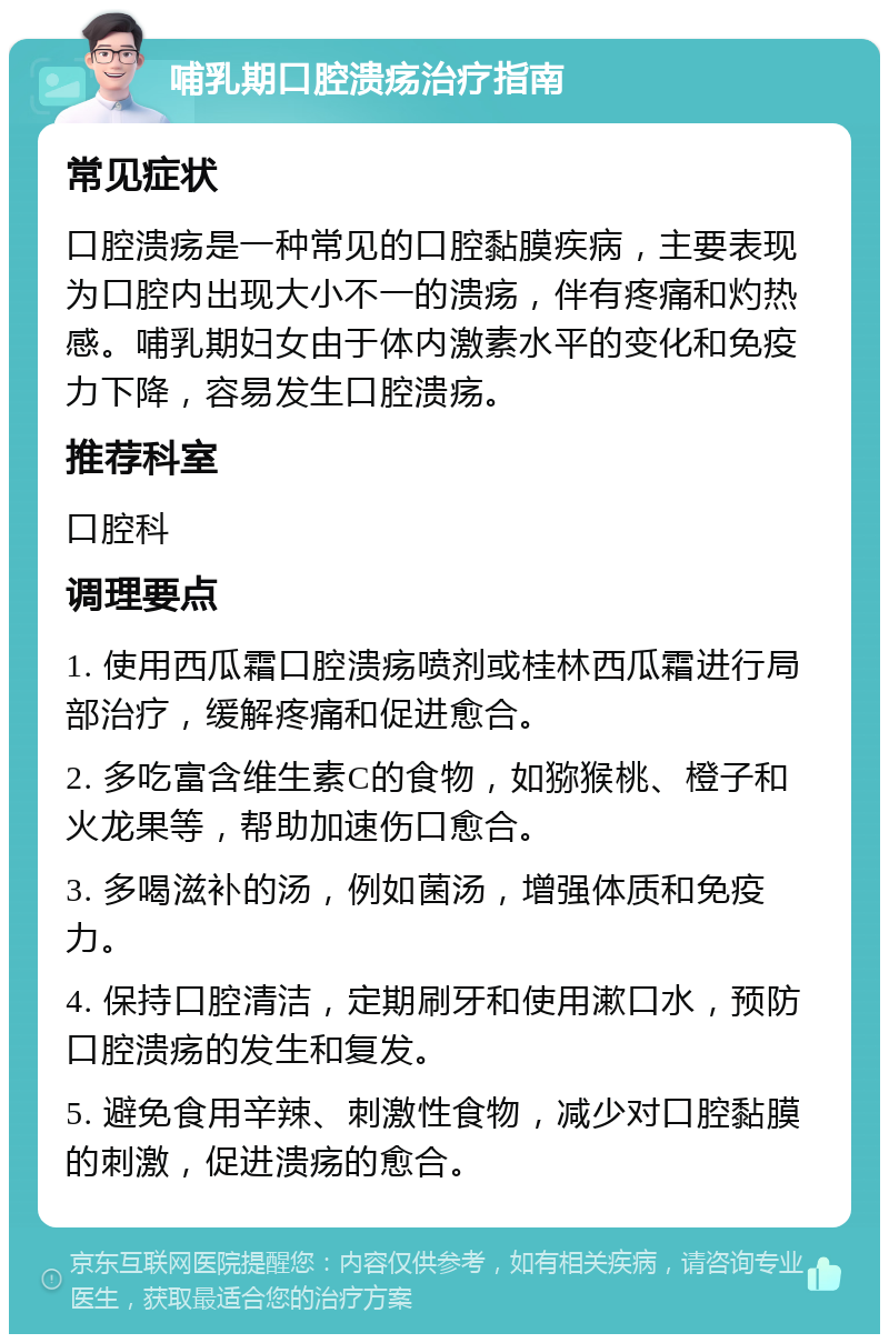 哺乳期口腔溃疡治疗指南 常见症状 口腔溃疡是一种常见的口腔黏膜疾病，主要表现为口腔内出现大小不一的溃疡，伴有疼痛和灼热感。哺乳期妇女由于体内激素水平的变化和免疫力下降，容易发生口腔溃疡。 推荐科室 口腔科 调理要点 1. 使用西瓜霜口腔溃疡喷剂或桂林西瓜霜进行局部治疗，缓解疼痛和促进愈合。 2. 多吃富含维生素C的食物，如猕猴桃、橙子和火龙果等，帮助加速伤口愈合。 3. 多喝滋补的汤，例如菌汤，增强体质和免疫力。 4. 保持口腔清洁，定期刷牙和使用漱口水，预防口腔溃疡的发生和复发。 5. 避免食用辛辣、刺激性食物，减少对口腔黏膜的刺激，促进溃疡的愈合。