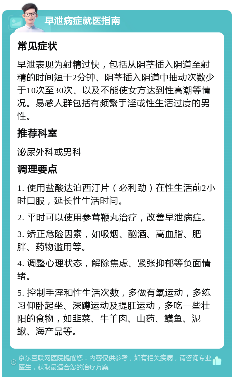 早泄病症就医指南 常见症状 早泄表现为射精过快，包括从阴茎插入阴道至射精的时间短于2分钟、阴茎插入阴道中抽动次数少于10次至30次、以及不能使女方达到性高潮等情况。易感人群包括有频繁手淫或性生活过度的男性。 推荐科室 泌尿外科或男科 调理要点 1. 使用盐酸达泊西汀片（必利劲）在性生活前2小时口服，延长性生活时间。 2. 平时可以使用参茸鞭丸治疗，改善早泄病症。 3. 矫正危险因素，如吸烟、酗酒、高血脂、肥胖、药物滥用等。 4. 调整心理状态，解除焦虑、紧张抑郁等负面情绪。 5. 控制手淫和性生活次数，多做有氧运动，多练习仰卧起坐、深蹲运动及提肛运动，多吃一些壮阳的食物，如韭菜、牛羊肉、山药、鳝鱼、泥鳅、海产品等。