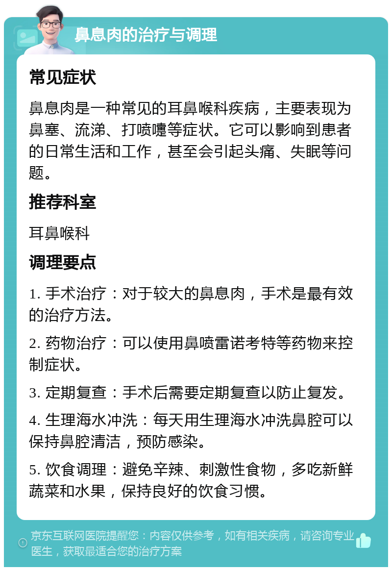 鼻息肉的治疗与调理 常见症状 鼻息肉是一种常见的耳鼻喉科疾病，主要表现为鼻塞、流涕、打喷嚏等症状。它可以影响到患者的日常生活和工作，甚至会引起头痛、失眠等问题。 推荐科室 耳鼻喉科 调理要点 1. 手术治疗：对于较大的鼻息肉，手术是最有效的治疗方法。 2. 药物治疗：可以使用鼻喷雷诺考特等药物来控制症状。 3. 定期复查：手术后需要定期复查以防止复发。 4. 生理海水冲洗：每天用生理海水冲洗鼻腔可以保持鼻腔清洁，预防感染。 5. 饮食调理：避免辛辣、刺激性食物，多吃新鲜蔬菜和水果，保持良好的饮食习惯。