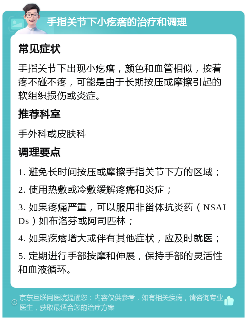 手指关节下小疙瘩的治疗和调理 常见症状 手指关节下出现小疙瘩，颜色和血管相似，按着疼不碰不疼，可能是由于长期按压或摩擦引起的软组织损伤或炎症。 推荐科室 手外科或皮肤科 调理要点 1. 避免长时间按压或摩擦手指关节下方的区域； 2. 使用热敷或冷敷缓解疼痛和炎症； 3. 如果疼痛严重，可以服用非甾体抗炎药（NSAIDs）如布洛芬或阿司匹林； 4. 如果疙瘩增大或伴有其他症状，应及时就医； 5. 定期进行手部按摩和伸展，保持手部的灵活性和血液循环。