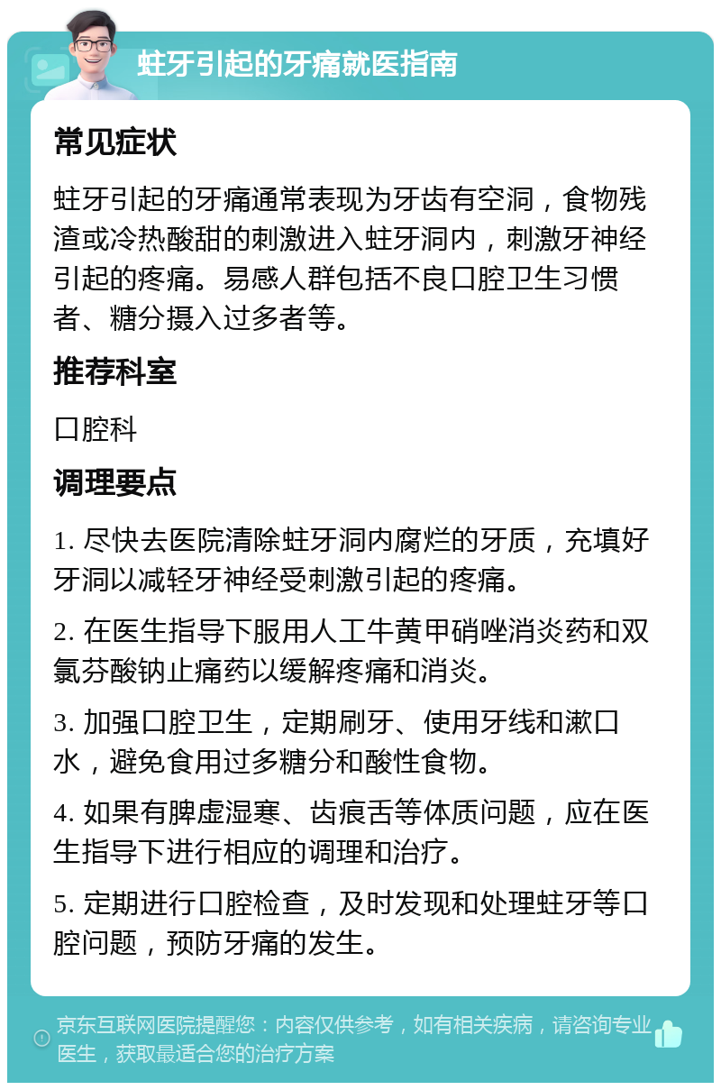 蛀牙引起的牙痛就医指南 常见症状 蛀牙引起的牙痛通常表现为牙齿有空洞，食物残渣或冷热酸甜的刺激进入蛀牙洞内，刺激牙神经引起的疼痛。易感人群包括不良口腔卫生习惯者、糖分摄入过多者等。 推荐科室 口腔科 调理要点 1. 尽快去医院清除蛀牙洞内腐烂的牙质，充填好牙洞以减轻牙神经受刺激引起的疼痛。 2. 在医生指导下服用人工牛黄甲硝唑消炎药和双氯芬酸钠止痛药以缓解疼痛和消炎。 3. 加强口腔卫生，定期刷牙、使用牙线和漱口水，避免食用过多糖分和酸性食物。 4. 如果有脾虚湿寒、齿痕舌等体质问题，应在医生指导下进行相应的调理和治疗。 5. 定期进行口腔检查，及时发现和处理蛀牙等口腔问题，预防牙痛的发生。