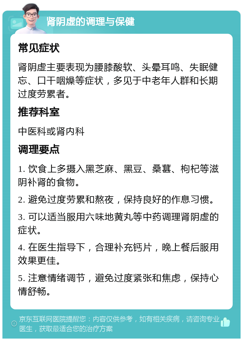 肾阴虚的调理与保健 常见症状 肾阴虚主要表现为腰膝酸软、头晕耳鸣、失眠健忘、口干咽燥等症状，多见于中老年人群和长期过度劳累者。 推荐科室 中医科或肾内科 调理要点 1. 饮食上多摄入黑芝麻、黑豆、桑葚、枸杞等滋阴补肾的食物。 2. 避免过度劳累和熬夜，保持良好的作息习惯。 3. 可以适当服用六味地黄丸等中药调理肾阴虚的症状。 4. 在医生指导下，合理补充钙片，晚上餐后服用效果更佳。 5. 注意情绪调节，避免过度紧张和焦虑，保持心情舒畅。