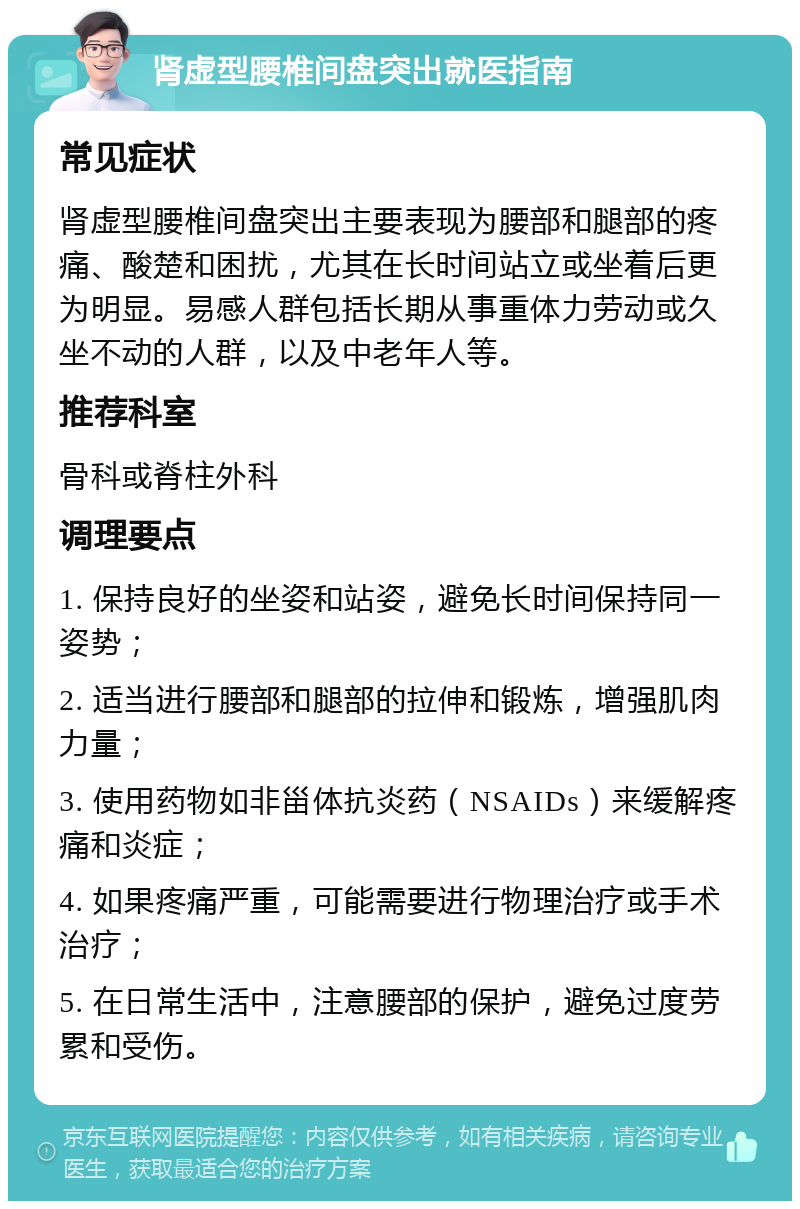 肾虚型腰椎间盘突出就医指南 常见症状 肾虚型腰椎间盘突出主要表现为腰部和腿部的疼痛、酸楚和困扰，尤其在长时间站立或坐着后更为明显。易感人群包括长期从事重体力劳动或久坐不动的人群，以及中老年人等。 推荐科室 骨科或脊柱外科 调理要点 1. 保持良好的坐姿和站姿，避免长时间保持同一姿势； 2. 适当进行腰部和腿部的拉伸和锻炼，增强肌肉力量； 3. 使用药物如非甾体抗炎药（NSAIDs）来缓解疼痛和炎症； 4. 如果疼痛严重，可能需要进行物理治疗或手术治疗； 5. 在日常生活中，注意腰部的保护，避免过度劳累和受伤。