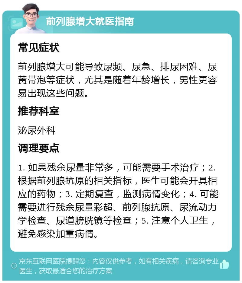 前列腺增大就医指南 常见症状 前列腺增大可能导致尿频、尿急、排尿困难、尿黄带泡等症状，尤其是随着年龄增长，男性更容易出现这些问题。 推荐科室 泌尿外科 调理要点 1. 如果残余尿量非常多，可能需要手术治疗；2. 根据前列腺抗原的相关指标，医生可能会开具相应的药物；3. 定期复查，监测病情变化；4. 可能需要进行残余尿量彩超、前列腺抗原、尿流动力学检查、尿道膀胱镜等检查；5. 注意个人卫生，避免感染加重病情。