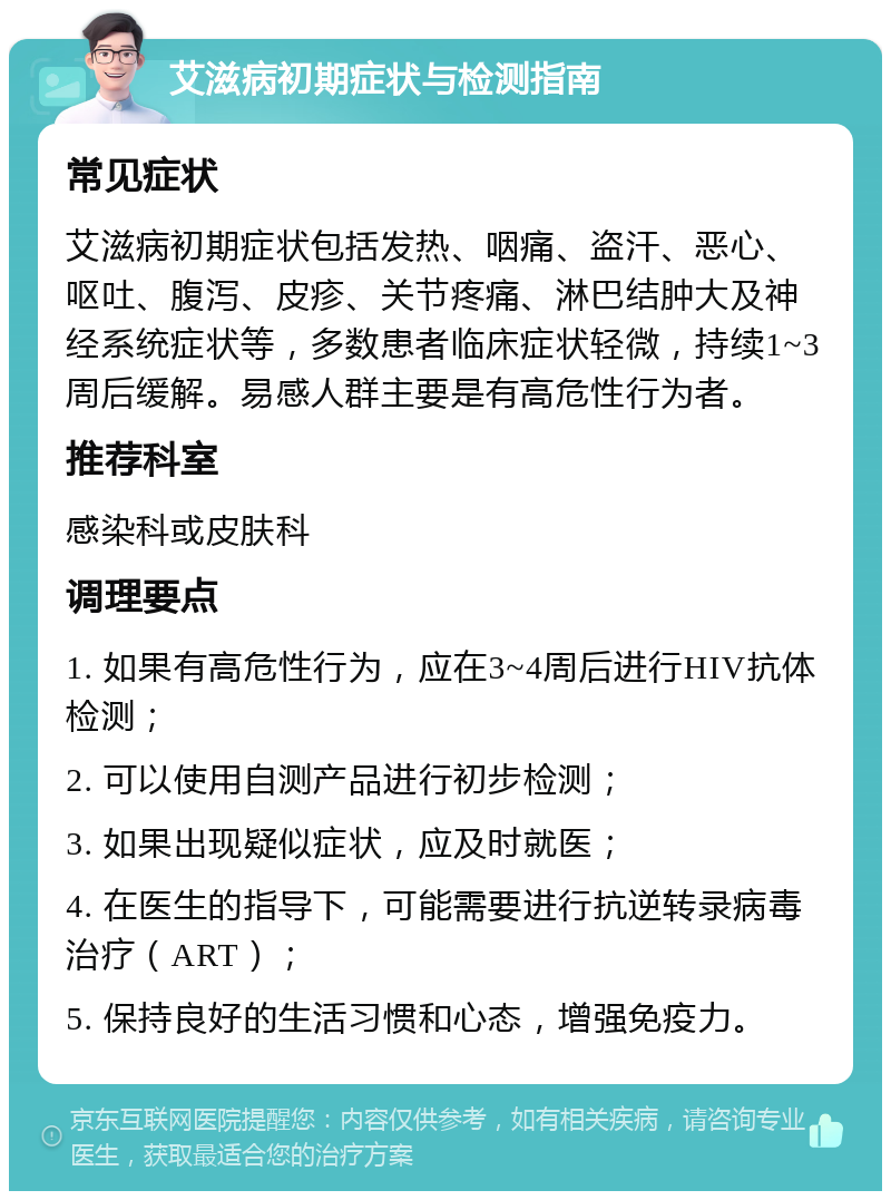 艾滋病初期症状与检测指南 常见症状 艾滋病初期症状包括发热、咽痛、盗汗、恶心、呕吐、腹泻、皮疹、关节疼痛、淋巴结肿大及神经系统症状等，多数患者临床症状轻微，持续1~3周后缓解。易感人群主要是有高危性行为者。 推荐科室 感染科或皮肤科 调理要点 1. 如果有高危性行为，应在3~4周后进行HIV抗体检测； 2. 可以使用自测产品进行初步检测； 3. 如果出现疑似症状，应及时就医； 4. 在医生的指导下，可能需要进行抗逆转录病毒治疗（ART）； 5. 保持良好的生活习惯和心态，增强免疫力。