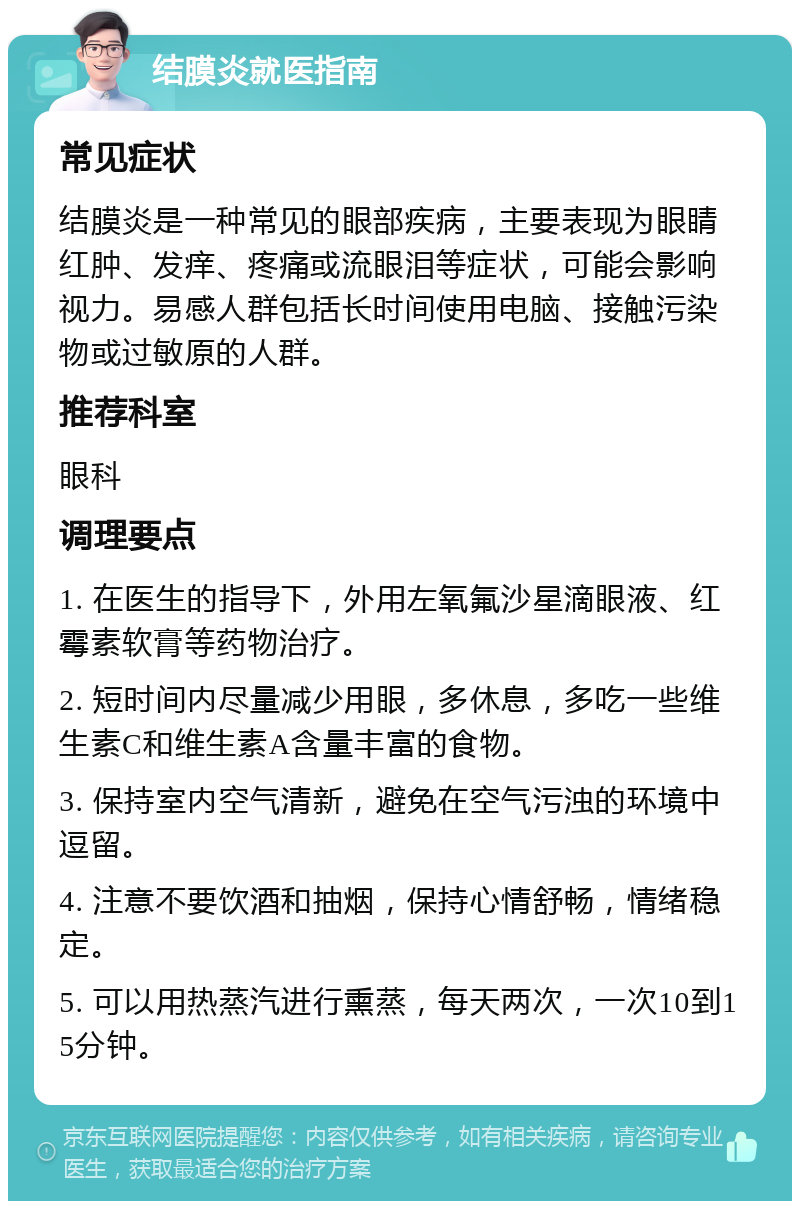 结膜炎就医指南 常见症状 结膜炎是一种常见的眼部疾病，主要表现为眼睛红肿、发痒、疼痛或流眼泪等症状，可能会影响视力。易感人群包括长时间使用电脑、接触污染物或过敏原的人群。 推荐科室 眼科 调理要点 1. 在医生的指导下，外用左氧氟沙星滴眼液、红霉素软膏等药物治疗。 2. 短时间内尽量减少用眼，多休息，多吃一些维生素C和维生素A含量丰富的食物。 3. 保持室内空气清新，避免在空气污浊的环境中逗留。 4. 注意不要饮酒和抽烟，保持心情舒畅，情绪稳定。 5. 可以用热蒸汽进行熏蒸，每天两次，一次10到15分钟。