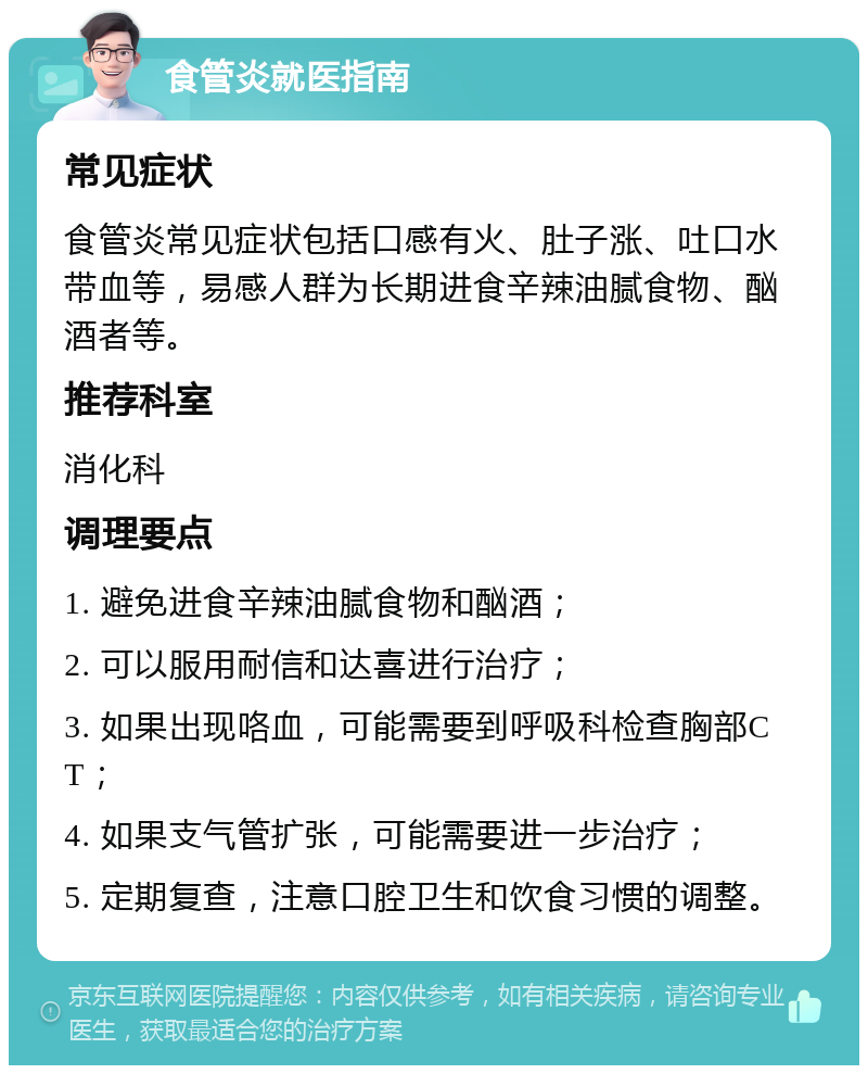 食管炎就医指南 常见症状 食管炎常见症状包括口感有火、肚子涨、吐口水带血等，易感人群为长期进食辛辣油腻食物、酗酒者等。 推荐科室 消化科 调理要点 1. 避免进食辛辣油腻食物和酗酒； 2. 可以服用耐信和达喜进行治疗； 3. 如果出现咯血，可能需要到呼吸科检查胸部CT； 4. 如果支气管扩张，可能需要进一步治疗； 5. 定期复查，注意口腔卫生和饮食习惯的调整。