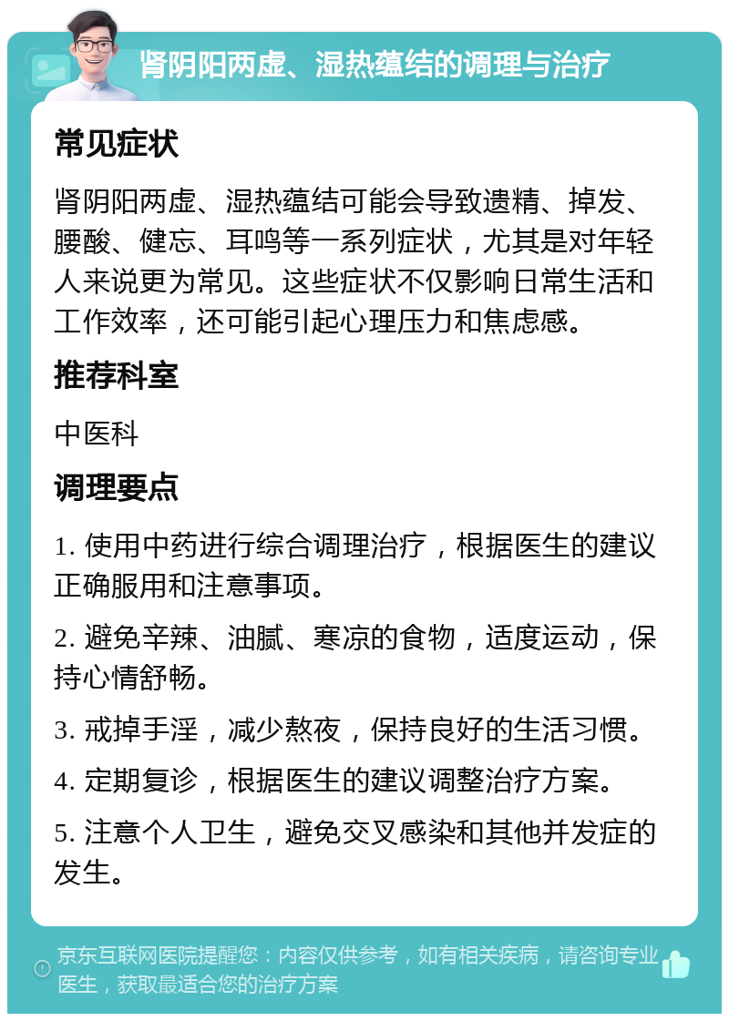 肾阴阳两虚、湿热蕴结的调理与治疗 常见症状 肾阴阳两虚、湿热蕴结可能会导致遗精、掉发、腰酸、健忘、耳鸣等一系列症状，尤其是对年轻人来说更为常见。这些症状不仅影响日常生活和工作效率，还可能引起心理压力和焦虑感。 推荐科室 中医科 调理要点 1. 使用中药进行综合调理治疗，根据医生的建议正确服用和注意事项。 2. 避免辛辣、油腻、寒凉的食物，适度运动，保持心情舒畅。 3. 戒掉手淫，减少熬夜，保持良好的生活习惯。 4. 定期复诊，根据医生的建议调整治疗方案。 5. 注意个人卫生，避免交叉感染和其他并发症的发生。