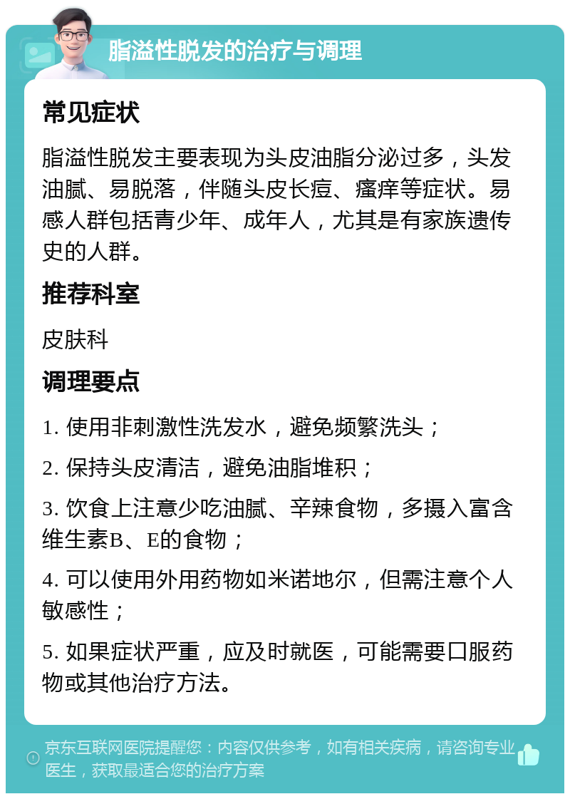 脂溢性脱发的治疗与调理 常见症状 脂溢性脱发主要表现为头皮油脂分泌过多，头发油腻、易脱落，伴随头皮长痘、瘙痒等症状。易感人群包括青少年、成年人，尤其是有家族遗传史的人群。 推荐科室 皮肤科 调理要点 1. 使用非刺激性洗发水，避免频繁洗头； 2. 保持头皮清洁，避免油脂堆积； 3. 饮食上注意少吃油腻、辛辣食物，多摄入富含维生素B、E的食物； 4. 可以使用外用药物如米诺地尔，但需注意个人敏感性； 5. 如果症状严重，应及时就医，可能需要口服药物或其他治疗方法。