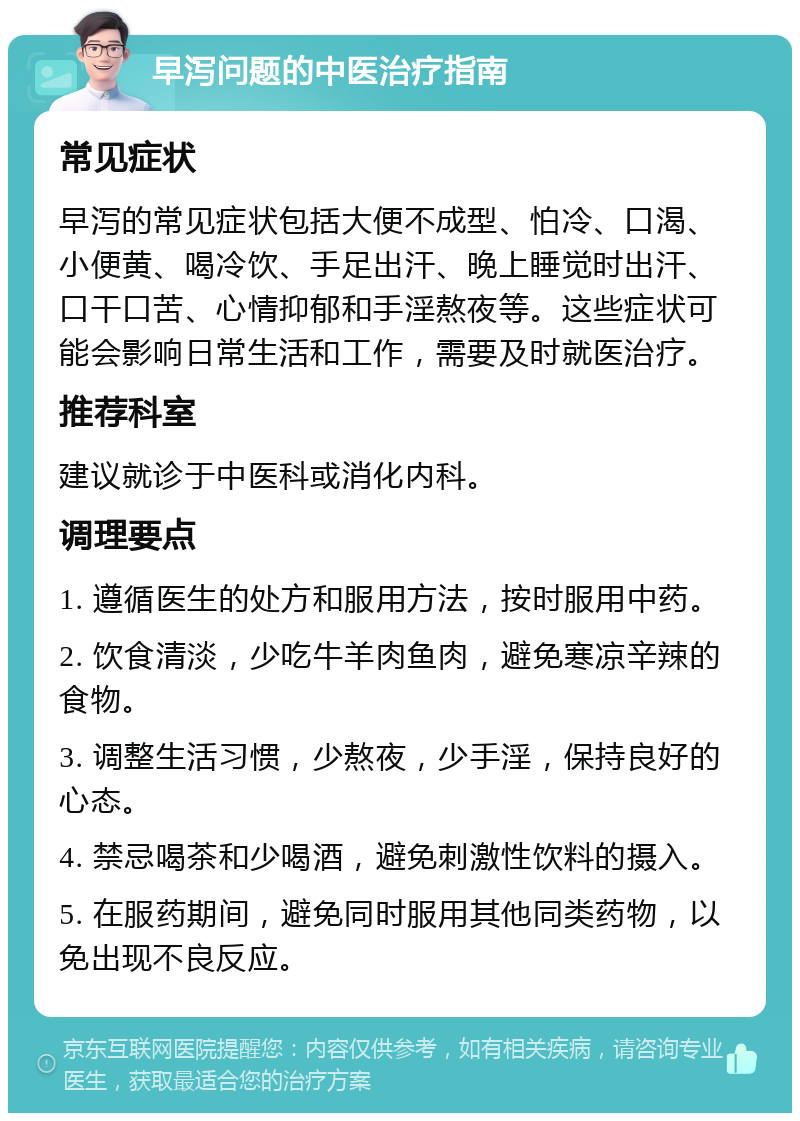 早泻问题的中医治疗指南 常见症状 早泻的常见症状包括大便不成型、怕冷、口渴、小便黄、喝冷饮、手足出汗、晚上睡觉时出汗、口干口苦、心情抑郁和手淫熬夜等。这些症状可能会影响日常生活和工作，需要及时就医治疗。 推荐科室 建议就诊于中医科或消化内科。 调理要点 1. 遵循医生的处方和服用方法，按时服用中药。 2. 饮食清淡，少吃牛羊肉鱼肉，避免寒凉辛辣的食物。 3. 调整生活习惯，少熬夜，少手淫，保持良好的心态。 4. 禁忌喝茶和少喝酒，避免刺激性饮料的摄入。 5. 在服药期间，避免同时服用其他同类药物，以免出现不良反应。