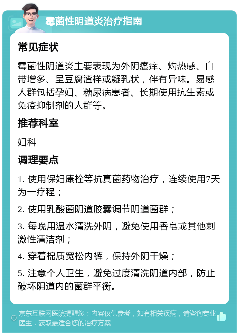 霉菌性阴道炎治疗指南 常见症状 霉菌性阴道炎主要表现为外阴瘙痒、灼热感、白带增多、呈豆腐渣样或凝乳状，伴有异味。易感人群包括孕妇、糖尿病患者、长期使用抗生素或免疫抑制剂的人群等。 推荐科室 妇科 调理要点 1. 使用保妇康栓等抗真菌药物治疗，连续使用7天为一疗程； 2. 使用乳酸菌阴道胶囊调节阴道菌群； 3. 每晚用温水清洗外阴，避免使用香皂或其他刺激性清洁剂； 4. 穿着棉质宽松内裤，保持外阴干燥； 5. 注意个人卫生，避免过度清洗阴道内部，防止破坏阴道内的菌群平衡。