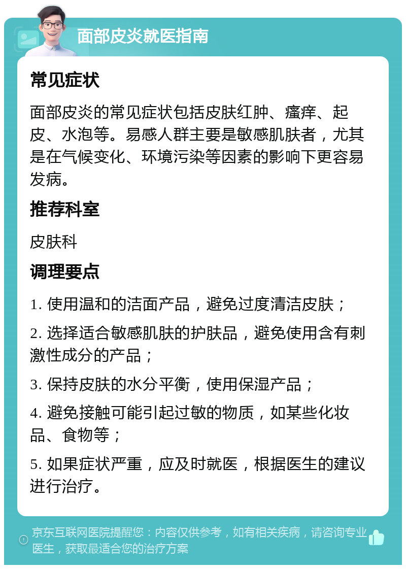 面部皮炎就医指南 常见症状 面部皮炎的常见症状包括皮肤红肿、瘙痒、起皮、水泡等。易感人群主要是敏感肌肤者，尤其是在气候变化、环境污染等因素的影响下更容易发病。 推荐科室 皮肤科 调理要点 1. 使用温和的洁面产品，避免过度清洁皮肤； 2. 选择适合敏感肌肤的护肤品，避免使用含有刺激性成分的产品； 3. 保持皮肤的水分平衡，使用保湿产品； 4. 避免接触可能引起过敏的物质，如某些化妆品、食物等； 5. 如果症状严重，应及时就医，根据医生的建议进行治疗。