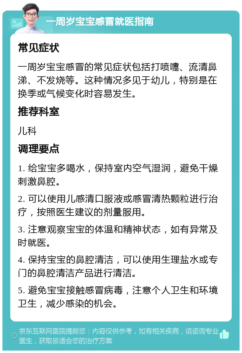 一周岁宝宝感冒就医指南 常见症状 一周岁宝宝感冒的常见症状包括打喷嚏、流清鼻涕、不发烧等。这种情况多见于幼儿，特别是在换季或气候变化时容易发生。 推荐科室 儿科 调理要点 1. 给宝宝多喝水，保持室内空气湿润，避免干燥刺激鼻腔。 2. 可以使用儿感清口服液或感冒清热颗粒进行治疗，按照医生建议的剂量服用。 3. 注意观察宝宝的体温和精神状态，如有异常及时就医。 4. 保持宝宝的鼻腔清洁，可以使用生理盐水或专门的鼻腔清洁产品进行清洁。 5. 避免宝宝接触感冒病毒，注意个人卫生和环境卫生，减少感染的机会。