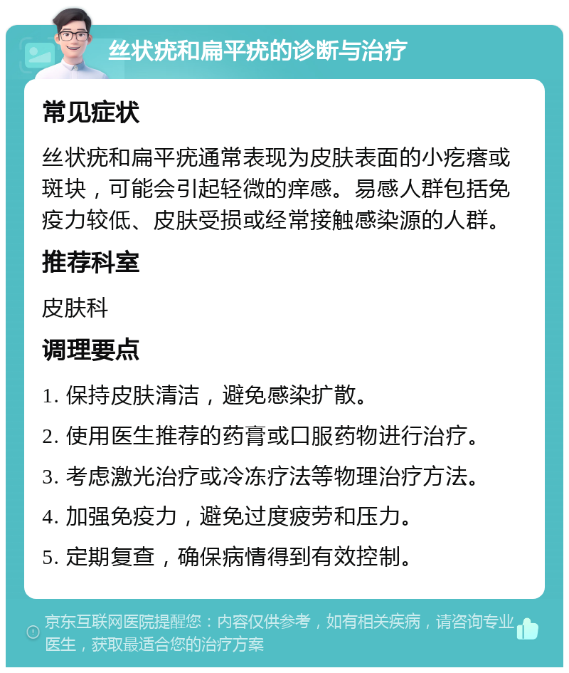 丝状疣和扁平疣的诊断与治疗 常见症状 丝状疣和扁平疣通常表现为皮肤表面的小疙瘩或斑块，可能会引起轻微的痒感。易感人群包括免疫力较低、皮肤受损或经常接触感染源的人群。 推荐科室 皮肤科 调理要点 1. 保持皮肤清洁，避免感染扩散。 2. 使用医生推荐的药膏或口服药物进行治疗。 3. 考虑激光治疗或冷冻疗法等物理治疗方法。 4. 加强免疫力，避免过度疲劳和压力。 5. 定期复查，确保病情得到有效控制。