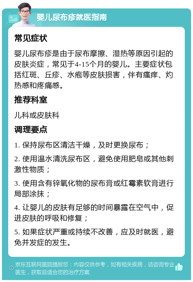 婴儿尿布疹就医指南 常见症状 婴儿尿布疹是由于尿布摩擦、湿热等原因引起的皮肤炎症，常见于4-15个月的婴儿。主要症状包括红斑、丘疹、水疱等皮肤损害，伴有瘙痒、灼热感和疼痛感。 推荐科室 儿科或皮肤科 调理要点 1. 保持尿布区清洁干燥，及时更换尿布； 2. 使用温水清洗尿布区，避免使用肥皂或其他刺激性物质； 3. 使用含有锌氧化物的尿布膏或红霉素软膏进行局部涂抹； 4. 让婴儿的皮肤有足够的时间暴露在空气中，促进皮肤的呼吸和修复； 5. 如果症状严重或持续不改善，应及时就医，避免并发症的发生。