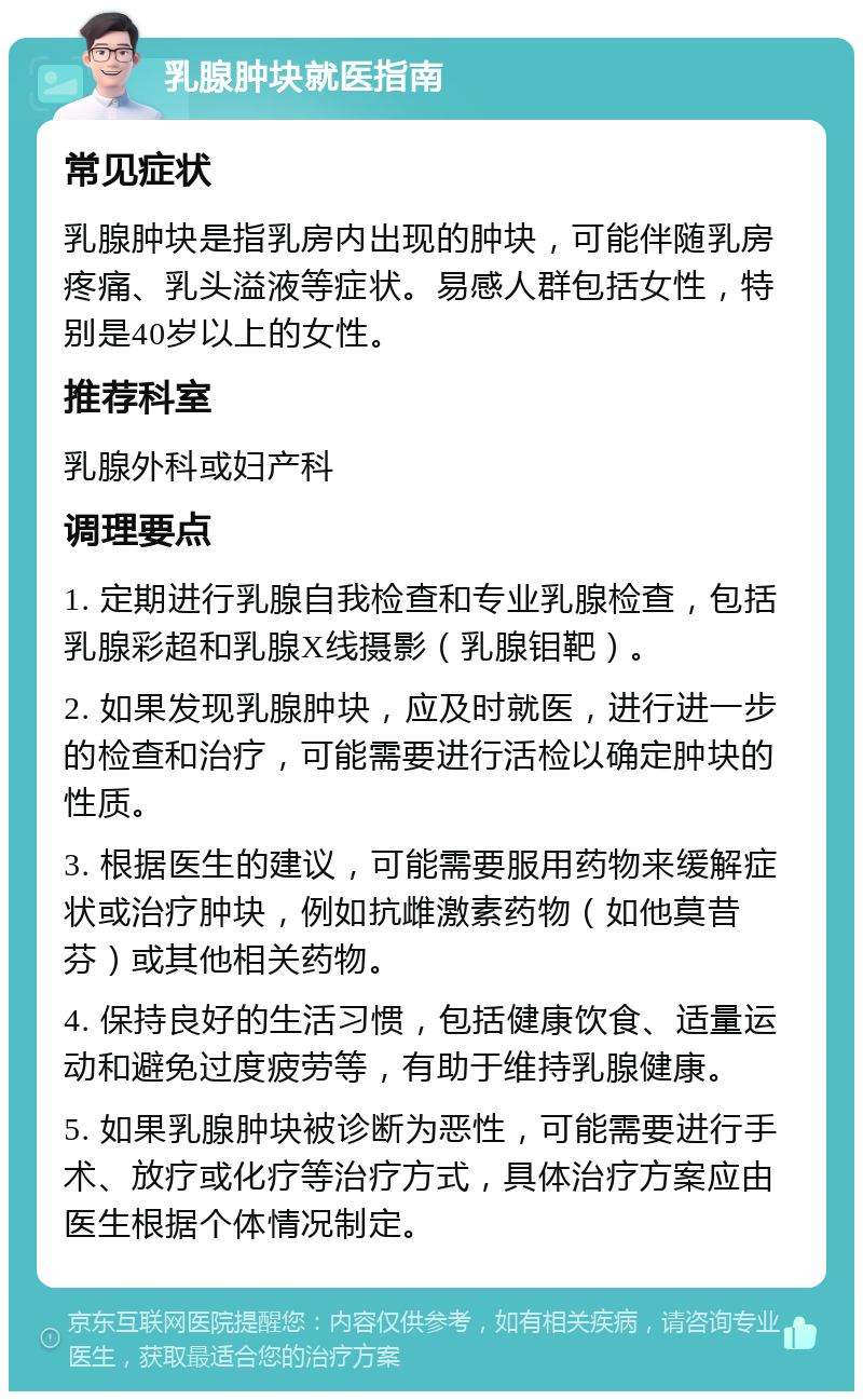 乳腺肿块就医指南 常见症状 乳腺肿块是指乳房内出现的肿块，可能伴随乳房疼痛、乳头溢液等症状。易感人群包括女性，特别是40岁以上的女性。 推荐科室 乳腺外科或妇产科 调理要点 1. 定期进行乳腺自我检查和专业乳腺检查，包括乳腺彩超和乳腺X线摄影（乳腺钼靶）。 2. 如果发现乳腺肿块，应及时就医，进行进一步的检查和治疗，可能需要进行活检以确定肿块的性质。 3. 根据医生的建议，可能需要服用药物来缓解症状或治疗肿块，例如抗雌激素药物（如他莫昔芬）或其他相关药物。 4. 保持良好的生活习惯，包括健康饮食、适量运动和避免过度疲劳等，有助于维持乳腺健康。 5. 如果乳腺肿块被诊断为恶性，可能需要进行手术、放疗或化疗等治疗方式，具体治疗方案应由医生根据个体情况制定。