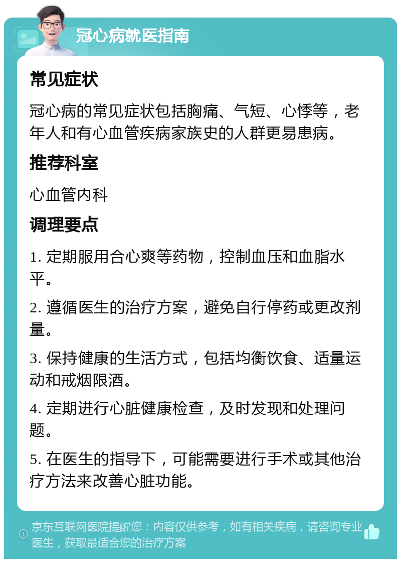 冠心病就医指南 常见症状 冠心病的常见症状包括胸痛、气短、心悸等，老年人和有心血管疾病家族史的人群更易患病。 推荐科室 心血管内科 调理要点 1. 定期服用合心爽等药物，控制血压和血脂水平。 2. 遵循医生的治疗方案，避免自行停药或更改剂量。 3. 保持健康的生活方式，包括均衡饮食、适量运动和戒烟限酒。 4. 定期进行心脏健康检查，及时发现和处理问题。 5. 在医生的指导下，可能需要进行手术或其他治疗方法来改善心脏功能。