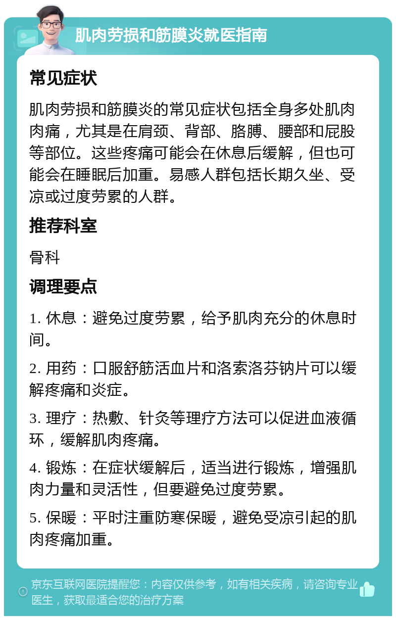 肌肉劳损和筋膜炎就医指南 常见症状 肌肉劳损和筋膜炎的常见症状包括全身多处肌肉肉痛，尤其是在肩颈、背部、胳膊、腰部和屁股等部位。这些疼痛可能会在休息后缓解，但也可能会在睡眠后加重。易感人群包括长期久坐、受凉或过度劳累的人群。 推荐科室 骨科 调理要点 1. 休息：避免过度劳累，给予肌肉充分的休息时间。 2. 用药：口服舒筋活血片和洛索洛芬钠片可以缓解疼痛和炎症。 3. 理疗：热敷、针灸等理疗方法可以促进血液循环，缓解肌肉疼痛。 4. 锻炼：在症状缓解后，适当进行锻炼，增强肌肉力量和灵活性，但要避免过度劳累。 5. 保暖：平时注重防寒保暖，避免受凉引起的肌肉疼痛加重。