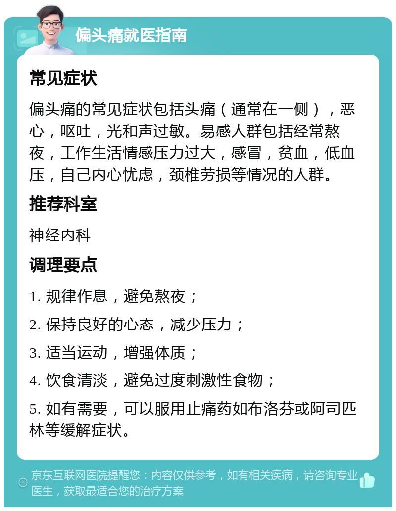 偏头痛就医指南 常见症状 偏头痛的常见症状包括头痛（通常在一侧），恶心，呕吐，光和声过敏。易感人群包括经常熬夜，工作生活情感压力过大，感冒，贫血，低血压，自己内心忧虑，颈椎劳损等情况的人群。 推荐科室 神经内科 调理要点 1. 规律作息，避免熬夜； 2. 保持良好的心态，减少压力； 3. 适当运动，增强体质； 4. 饮食清淡，避免过度刺激性食物； 5. 如有需要，可以服用止痛药如布洛芬或阿司匹林等缓解症状。