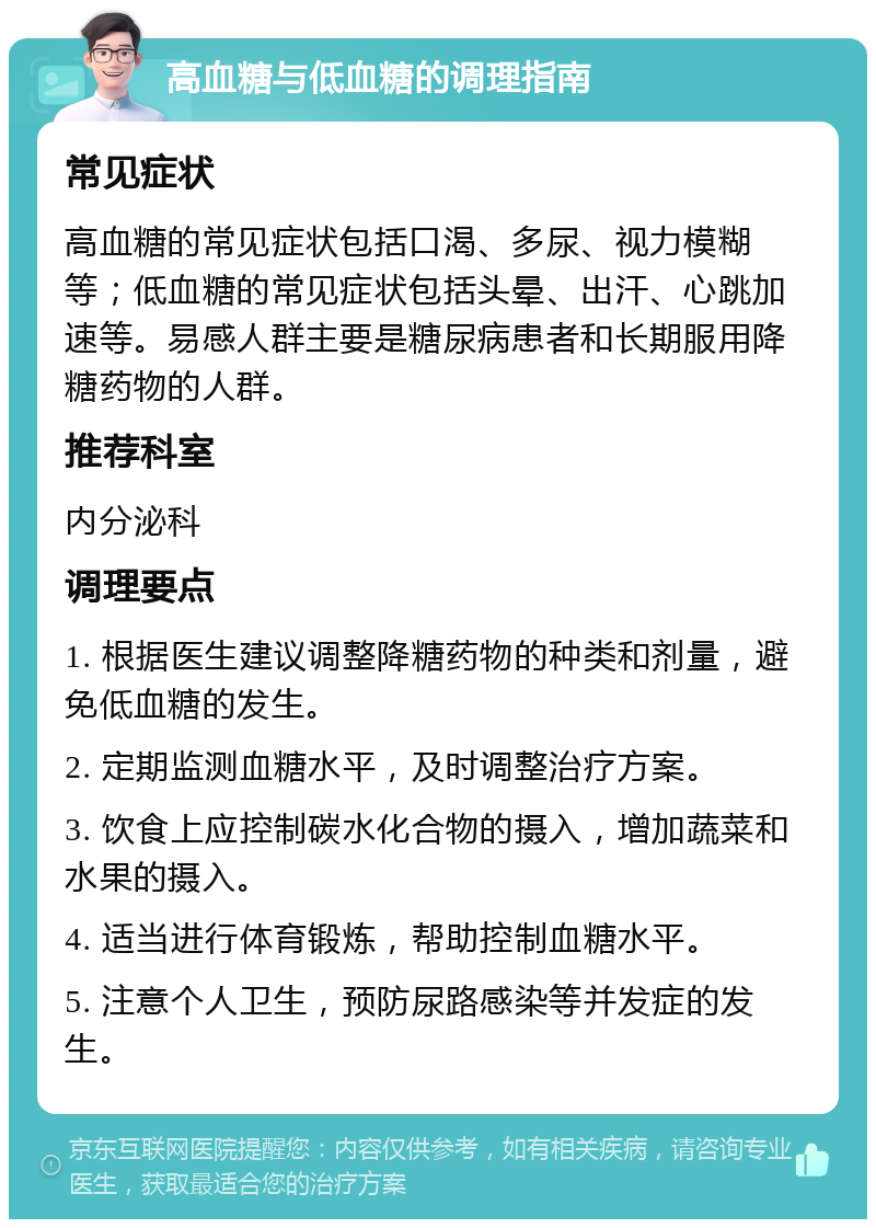 高血糖与低血糖的调理指南 常见症状 高血糖的常见症状包括口渴、多尿、视力模糊等；低血糖的常见症状包括头晕、出汗、心跳加速等。易感人群主要是糖尿病患者和长期服用降糖药物的人群。 推荐科室 内分泌科 调理要点 1. 根据医生建议调整降糖药物的种类和剂量，避免低血糖的发生。 2. 定期监测血糖水平，及时调整治疗方案。 3. 饮食上应控制碳水化合物的摄入，增加蔬菜和水果的摄入。 4. 适当进行体育锻炼，帮助控制血糖水平。 5. 注意个人卫生，预防尿路感染等并发症的发生。