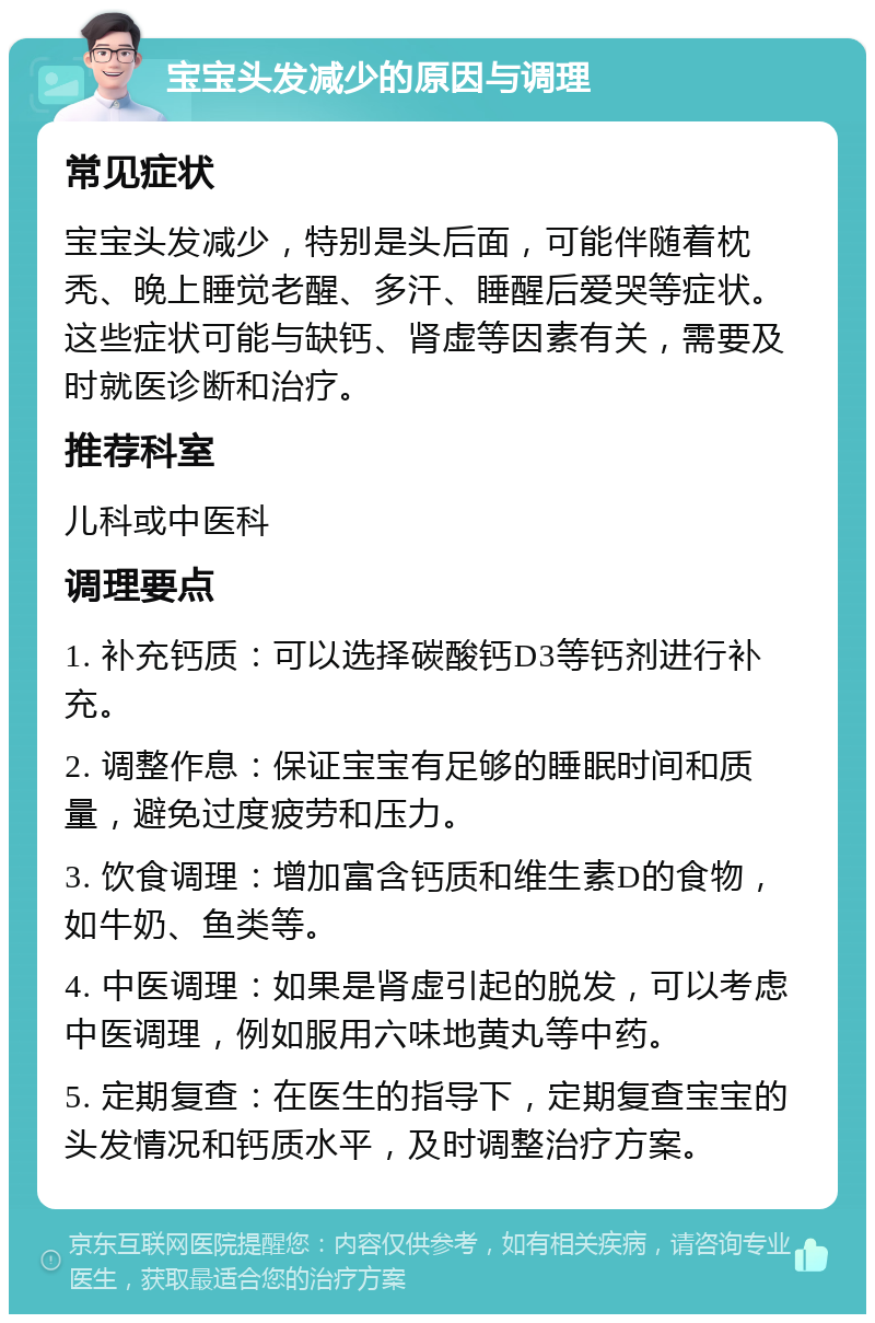 宝宝头发减少的原因与调理 常见症状 宝宝头发减少，特别是头后面，可能伴随着枕秃、晚上睡觉老醒、多汗、睡醒后爱哭等症状。这些症状可能与缺钙、肾虚等因素有关，需要及时就医诊断和治疗。 推荐科室 儿科或中医科 调理要点 1. 补充钙质：可以选择碳酸钙D3等钙剂进行补充。 2. 调整作息：保证宝宝有足够的睡眠时间和质量，避免过度疲劳和压力。 3. 饮食调理：增加富含钙质和维生素D的食物，如牛奶、鱼类等。 4. 中医调理：如果是肾虚引起的脱发，可以考虑中医调理，例如服用六味地黄丸等中药。 5. 定期复查：在医生的指导下，定期复查宝宝的头发情况和钙质水平，及时调整治疗方案。