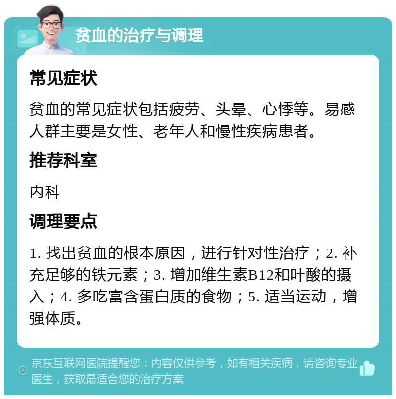 贫血的治疗与调理 常见症状 贫血的常见症状包括疲劳、头晕、心悸等。易感人群主要是女性、老年人和慢性疾病患者。 推荐科室 内科 调理要点 1. 找出贫血的根本原因，进行针对性治疗；2. 补充足够的铁元素；3. 增加维生素B12和叶酸的摄入；4. 多吃富含蛋白质的食物；5. 适当运动，增强体质。