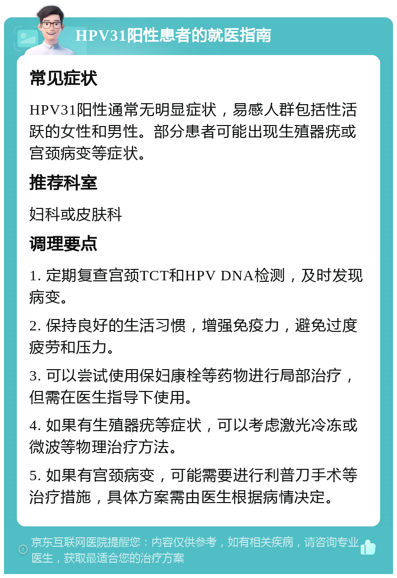 HPV31阳性患者的就医指南 常见症状 HPV31阳性通常无明显症状，易感人群包括性活跃的女性和男性。部分患者可能出现生殖器疣或宫颈病变等症状。 推荐科室 妇科或皮肤科 调理要点 1. 定期复查宫颈TCT和HPV DNA检测，及时发现病变。 2. 保持良好的生活习惯，增强免疫力，避免过度疲劳和压力。 3. 可以尝试使用保妇康栓等药物进行局部治疗，但需在医生指导下使用。 4. 如果有生殖器疣等症状，可以考虑激光冷冻或微波等物理治疗方法。 5. 如果有宫颈病变，可能需要进行利普刀手术等治疗措施，具体方案需由医生根据病情决定。