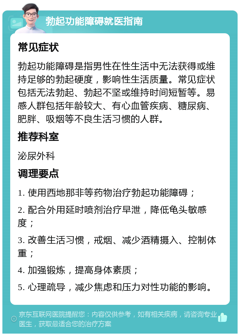 勃起功能障碍就医指南 常见症状 勃起功能障碍是指男性在性生活中无法获得或维持足够的勃起硬度，影响性生活质量。常见症状包括无法勃起、勃起不坚或维持时间短暂等。易感人群包括年龄较大、有心血管疾病、糖尿病、肥胖、吸烟等不良生活习惯的人群。 推荐科室 泌尿外科 调理要点 1. 使用西地那非等药物治疗勃起功能障碍； 2. 配合外用延时喷剂治疗早泄，降低龟头敏感度； 3. 改善生活习惯，戒烟、减少酒精摄入、控制体重； 4. 加强锻炼，提高身体素质； 5. 心理疏导，减少焦虑和压力对性功能的影响。