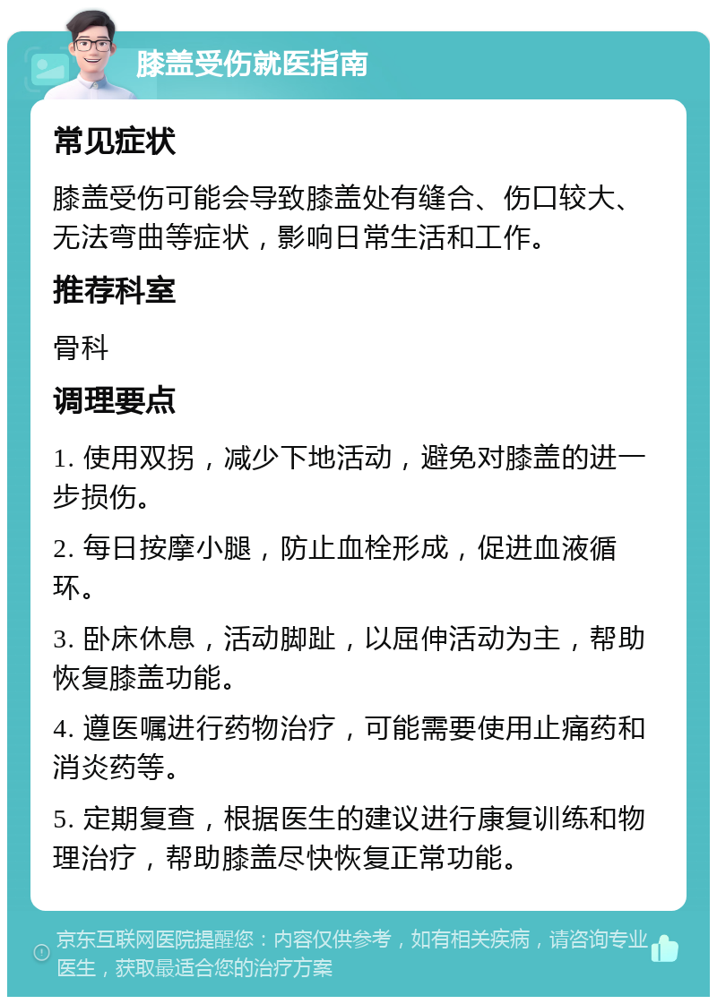 膝盖受伤就医指南 常见症状 膝盖受伤可能会导致膝盖处有缝合、伤口较大、无法弯曲等症状，影响日常生活和工作。 推荐科室 骨科 调理要点 1. 使用双拐，减少下地活动，避免对膝盖的进一步损伤。 2. 每日按摩小腿，防止血栓形成，促进血液循环。 3. 卧床休息，活动脚趾，以屈伸活动为主，帮助恢复膝盖功能。 4. 遵医嘱进行药物治疗，可能需要使用止痛药和消炎药等。 5. 定期复查，根据医生的建议进行康复训练和物理治疗，帮助膝盖尽快恢复正常功能。