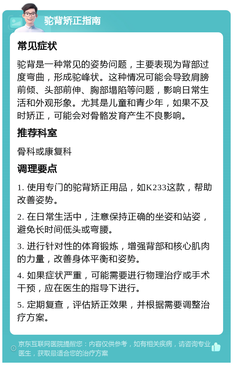 驼背矫正指南 常见症状 驼背是一种常见的姿势问题，主要表现为背部过度弯曲，形成驼峰状。这种情况可能会导致肩膀前倾、头部前伸、胸部塌陷等问题，影响日常生活和外观形象。尤其是儿童和青少年，如果不及时矫正，可能会对骨骼发育产生不良影响。 推荐科室 骨科或康复科 调理要点 1. 使用专门的驼背矫正用品，如K233这款，帮助改善姿势。 2. 在日常生活中，注意保持正确的坐姿和站姿，避免长时间低头或弯腰。 3. 进行针对性的体育锻炼，增强背部和核心肌肉的力量，改善身体平衡和姿势。 4. 如果症状严重，可能需要进行物理治疗或手术干预，应在医生的指导下进行。 5. 定期复查，评估矫正效果，并根据需要调整治疗方案。