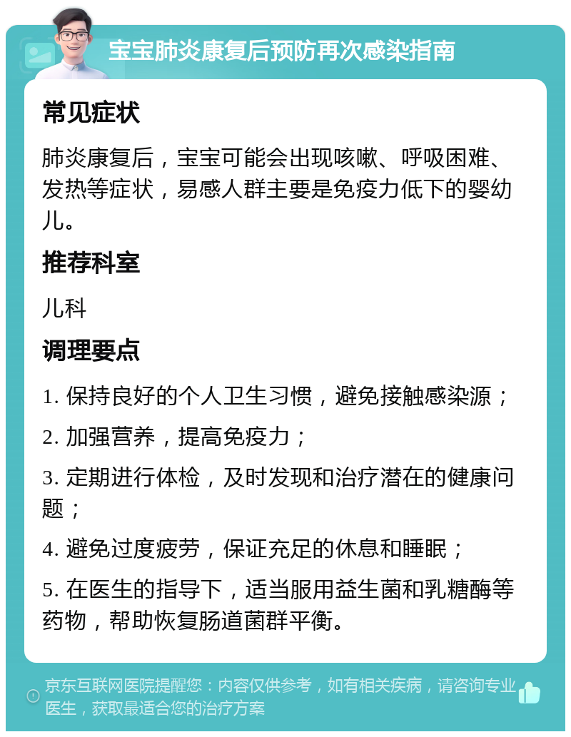 宝宝肺炎康复后预防再次感染指南 常见症状 肺炎康复后，宝宝可能会出现咳嗽、呼吸困难、发热等症状，易感人群主要是免疫力低下的婴幼儿。 推荐科室 儿科 调理要点 1. 保持良好的个人卫生习惯，避免接触感染源； 2. 加强营养，提高免疫力； 3. 定期进行体检，及时发现和治疗潜在的健康问题； 4. 避免过度疲劳，保证充足的休息和睡眠； 5. 在医生的指导下，适当服用益生菌和乳糖酶等药物，帮助恢复肠道菌群平衡。