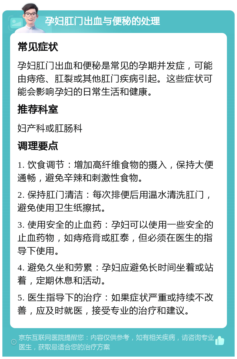 孕妇肛门出血与便秘的处理 常见症状 孕妇肛门出血和便秘是常见的孕期并发症，可能由痔疮、肛裂或其他肛门疾病引起。这些症状可能会影响孕妇的日常生活和健康。 推荐科室 妇产科或肛肠科 调理要点 1. 饮食调节：增加高纤维食物的摄入，保持大便通畅，避免辛辣和刺激性食物。 2. 保持肛门清洁：每次排便后用温水清洗肛门，避免使用卫生纸擦拭。 3. 使用安全的止血药：孕妇可以使用一些安全的止血药物，如痔疮膏或肛泰，但必须在医生的指导下使用。 4. 避免久坐和劳累：孕妇应避免长时间坐着或站着，定期休息和活动。 5. 医生指导下的治疗：如果症状严重或持续不改善，应及时就医，接受专业的治疗和建议。